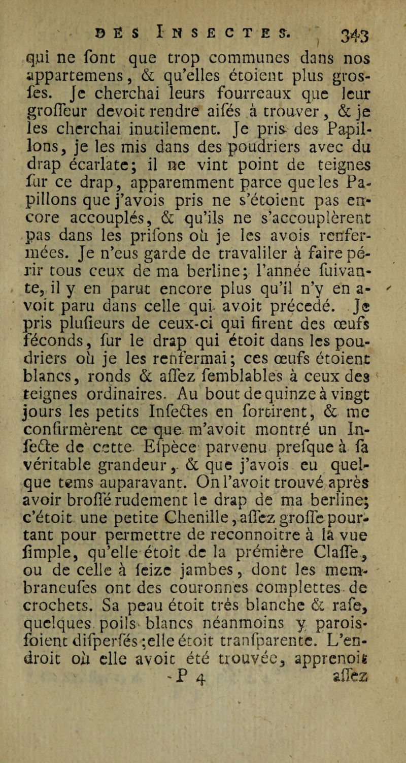 qui ne font que trop communes dans nos appartenons, &amp; qu’elles étoient plus gros- fes. je cherchai leurs fourreaux que leur groffeur devoir rendre aifés à trouver, &amp; je les cherchai inutilement. Je pris- des Papil¬ lons, je les mis dans des poudriers avec du drap écarlate; il ne vint point de teignes fur ce drap, apparemment parce que les Pa¬ pillons que j’avois pris ne s’étoient pas en¬ core accouplés, &amp; qu’ils ne s’accouplèrent pas dans les priions 011 je les avois renfer¬ mées. Je n’eus garde de travailler à faire pé¬ rir tous ceux de ma berline; l’année fuivan- te, il y en parut encore plus qu’il n’y en a- voit paru dans celle qui- avoit précédé, je pris plulieurs de ceux-ci qui firent des œufs féconds, fur le drap qui étoit dans les pou¬ driers oli je les renfermai; ces œufs étoient blancs, ronds de allez femblables à ceux des teignes ordinaires. Au bout de quinze à vingt jours les petits Infeétes en forcirent, &amp; me confirmèrent ce que m’avoit montré un In¬ fecte de cette Elpèce parvenu prefque à fa véritable grandeur, &amp; que j’avois eu quel¬ que tems auparavant. On l’avoit trouvé après avoir broflerudement le drap de ma berline; c’étoit une petite Chenille, allez grolfe pour¬ tant pour permettre de reconnoitre à lâ vue fimple, qu’elle étoit de la première Gaffe, ou de celle à feize jambes, dont les mem- braneufes ont des couronnes compîettes de crochets. Sa peau étoit très blanche &amp; rafe, quelques, poils blancs néanmoins y parois- foient difperfés ;eîle étoit tranfparente. L’en¬ droit oh elle avoit été trouvée, apprenoiê 'P 4 CZ