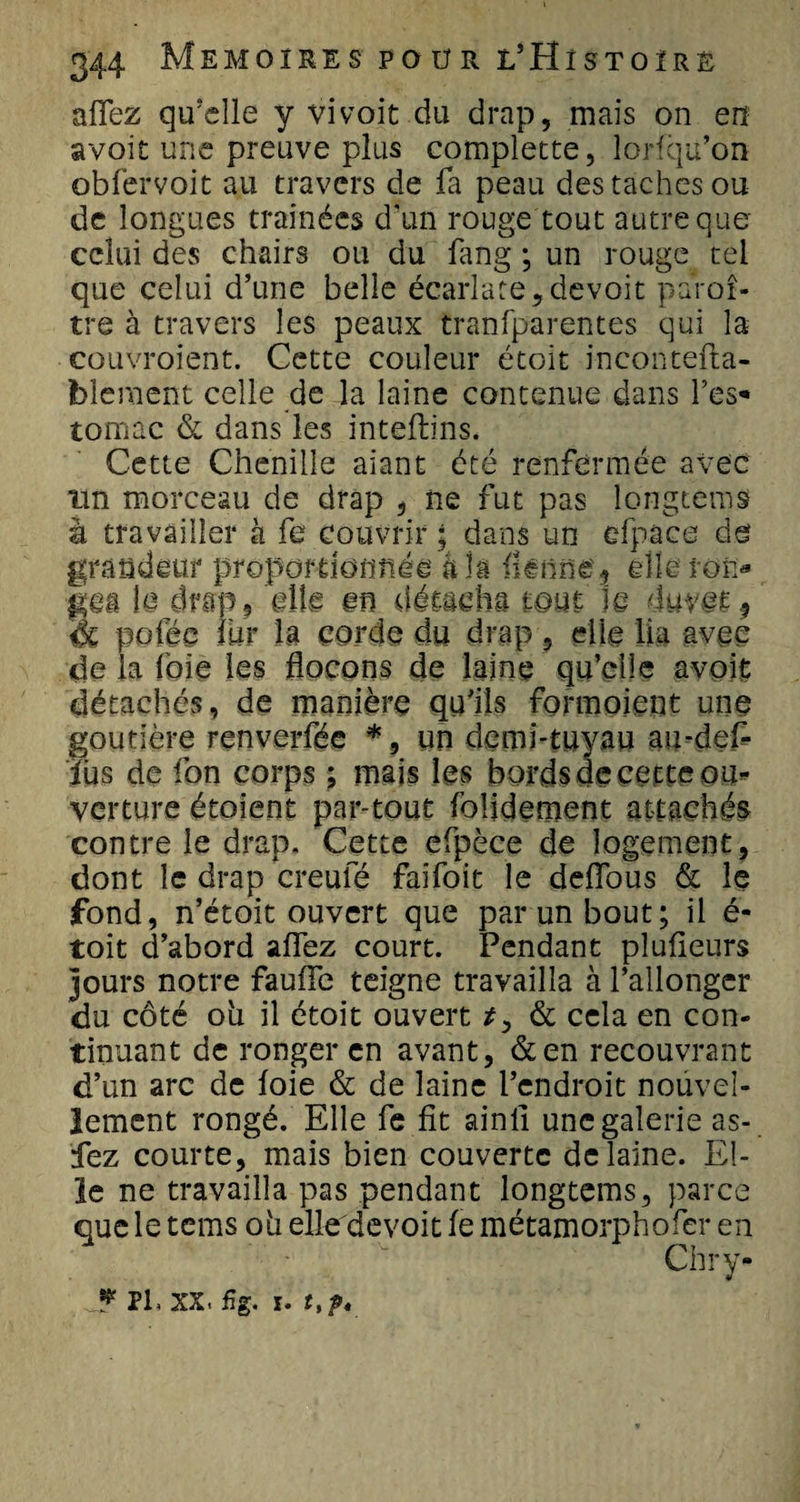 aflez qu'elle y vivoit du drap, mais on en avoit une preuve plus complette, lorfqu’on obfervoit au travers de fa peau des taches ou de longues traînées d'un rouge tout autre que celui des chairs ou du fang ; un rouge tel que celui d’une belle écarlate, devoir paroî- tre à travers les peaux tranfparentes qui la couvroient. Cette couleur étoit incontefta- bleraent celle de la laine contenue dans l’es* tomac &amp; dans les inteflins. Cette Chenille aiant été renfermée avec un morceau de drap , ne fut pas longcems à travailler à fe couvrir ; dans un efpace de grandeur proportionnée âîà fknne3 elle ton* gea le drap, elle en détacha tout le duvet * à pofee fur la corde du drap , die lia avec de la foie les flocons de laine qu’elle avoit détachés, de manière qu’ils formaient une goutière renverfée *, un demi-tuyau au-def- iùs de fon corps ; mais les bords de cette ou¬ verture étoient par-tout folidement attachée contre le drap. Cette efpèce de logement, dont le drap creufé faifoit le deffous &amp; le fond, n’étoit ouvert que par un bout; il é- toit d’abord affez court. Pendant plufieurs jours notre fauffe teigne travailla à l’allonger du côté où il étoit ouvert r, &amp; cela en con¬ tinuant de ronger en avant, &amp;en recouvrant d’un arc de foie &amp; de laine l’endroit nouvel¬ lement rongé. Elle fe fit ainli une galerie as- fez courte, mais bien couverte de laine. El¬ le ne travailla pas pendant longtems, parce que le tems où elle devoit fe métamorphofer en Chry- J* PL xx. fig. I. t%f*