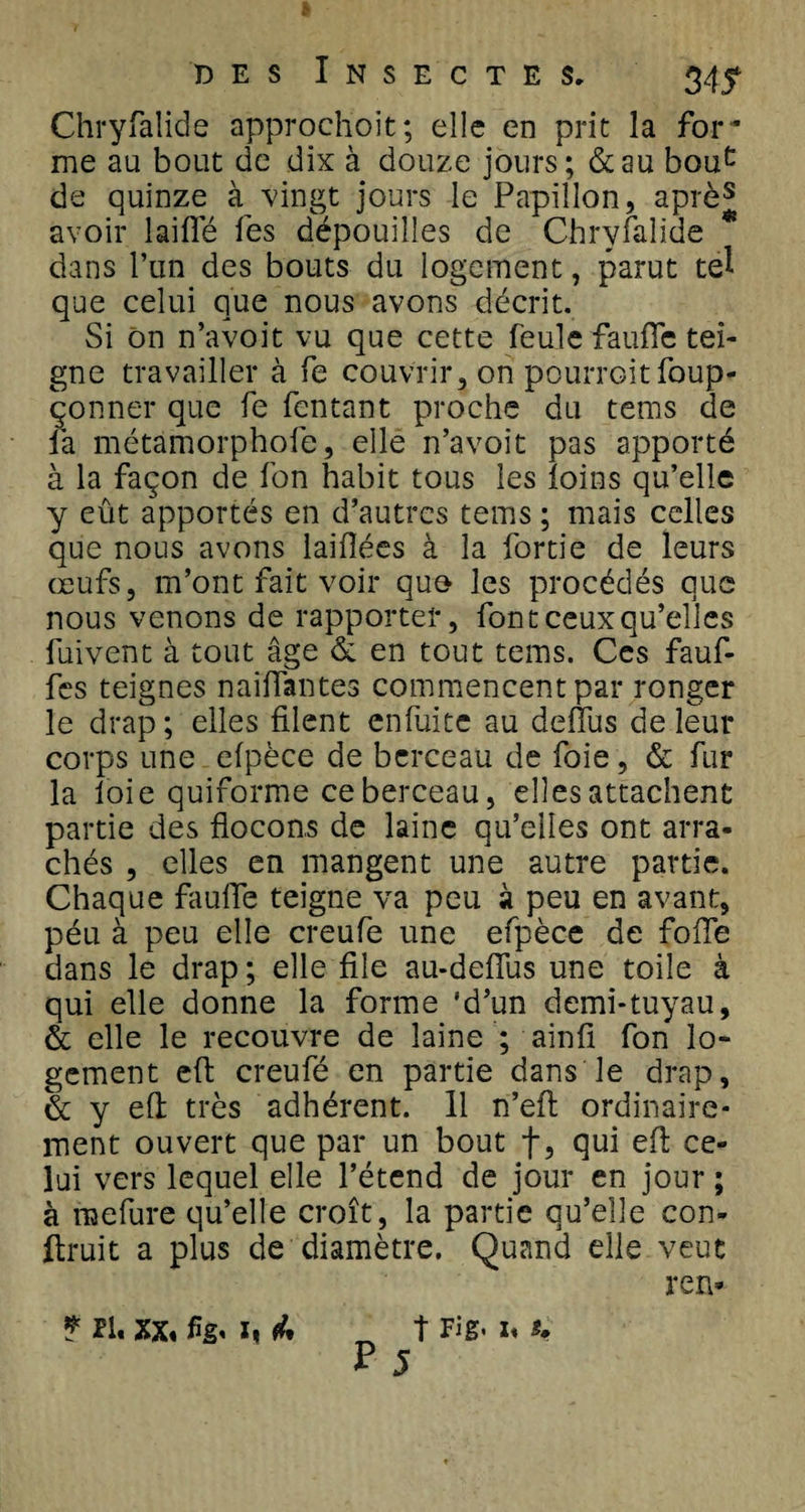 Chryfalide approclioit; elle en prit la for¬ me au bout de dix à douze jours; &amp;au bouc de quinze à vingt jours le Papillon, après avoir laiffé fes dépouilles de Chryfalide * dans l’un des bouts du logement, parut tel que celui que nous avons décrit. Si On n’avoit vu que cette feule faufle tei¬ gne travailler à fe couvrir, on pourrait foup- çonner que fe fcntant proche du tems de la métamorphofe, elle n’avoit pas apporté à la façon de fon habit tous les foins qu’elle y eût apportés en d’autres tems ; mais celles que nous avons laiflées à la fortie de leurs œufs, m’ont fait voir quo les procédés que nous venons de rapporter, font ceux qu’elles fuivent à tout âge &amp; en tout tems. Ces fauf- fes teignes naiffantes commencent par ronger le drap; elles filent enfuite au deffus de leur corps une efpèce de berceau de foie, &amp; fur la loie quiforme ce berceau, elles attachent partie des flocons de laine qu’elles ont arra¬ chés , elles en mangent une autre partie. Chaque fauffe teigne va peu à peu en avant, péu à peu elle creufe une efpèce de folle dans le drap; elle file au-defius une toile à qui elle donne la forme 'd’un demi-tuyau, &amp; elle le recouvre de laine ; ainfi fon lo¬ gement efl creufé en partie dans le drap, &amp; y efl très adhérent. 11 n’efl ordinaire¬ ment ouvert que par un bout f, qui efl ce¬ lui vers lequel elle l’étend de jour en jour ; à raefure qu’elle croît, la partie qu’elle con- flruit a plus de diamètre. Quand elle veut ren* * PI. xx« flg. I* &amp; t Fig&lt; i« *, r j