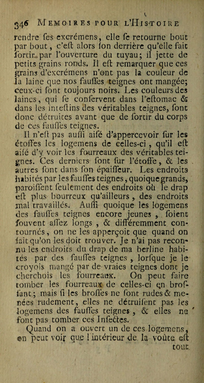 », 346 Mémoires tour l’Histoire rendre Tes excrémens, elle fc retourne bout par bout, c’eft alors ion derrière qu’elle fait iorcic*par l’ouverture du tuyau; il jette de petits grains ronds. Il effc remarquer que ces grains d’excrémens n’ont pas la couleur de la laine que nos faufles teignes ont mangée; ceux-ci font toujours noirs. Les couleurs des laines, qui fe confervent dans l’eftomac &amp; dans les inteftins des véritables teignes, font donc décruices avant que de fortir du corps de ces faufles teignes. Il n’elfc pas aufli aifé d’appercevoir fur les étoffes les logemens de celles-ci , qu’il eft aifé d’y voir les fourreaux des véritables tei¬ gnes. Ces derniers font fur l’étoffe, &amp; les . autres font dans fon épaifleur. Les endroits habités par les faufles teignes, quoique grands, paroi fient feulement des endroits oii le drap effc plus bourreux qu’ailleurs ,. des endroits mal travaillés. Audi- quoique les logemens des faufles teignes encore jeunes , foient fouvent allez longs , &amp; différemment con¬ tournés, on ne les apperçoit que quand on lait qu’on les doit trouver. Je n’ai pas recon¬ nu les endroits du drap de ma berline habi¬ tés par des faufles teignes , lorlque je le croyois mangé par de vraies teignes dont je cherchois les fourreaux. On peut faire tomber les fourreaux de celles-ci qn brof- fant; mais fl les brofies ne font rudes &amp; me¬ nées rudement, clics ne détruifent pas les logemens des faufles teignes , &amp; elles ne ' font pas tomber ces Infeéfces. Quand on a ouvert un de ces logemens, ©n peut voir que l intérieur de la voûte eft tout