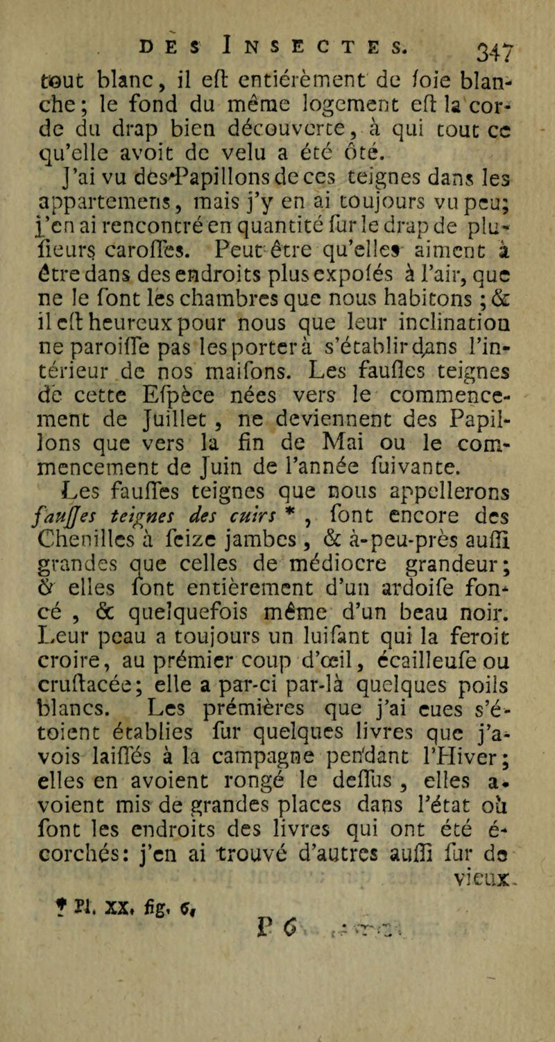 tout blanc, il eft entiérèment de foie blan¬ che; le fond du même logement eft la cor¬ de du drap bien découverte, à qui tout ce qu’elle avoit de velu a été ôté. J’ai vu des'Papilîonsdeccs teignes dans les appartemeris, mais j’y en ai toujours vu peu; i’en ai rencontré en quantité fur le drap de plu» fleurs caroffes. Peut être qu’elles aiment à être dans des endroits plus expolés à l’air, que ne le font les chambres que nous habitons ; &amp; il cil heureux pour nous que leur inclination ne paroifle pas les porter à s’établir d^ns l’in¬ térieur de nos maifons. Les faufles teignes de cette Efpèce nées vers le commence¬ ment de Juillet , ne deviennent des Papil¬ lons que vers la fin de Mai ou le com¬ mencement de Juin de l’année fuivante. Les faufles teignes que nous appellerons faufles teignes des cuirs * , font encore des Chenilles à feize jambes , &amp; à-peu-près aufli grandes que celles de médiocre grandeur; S elles font entièrement d’un ardoife fon¬ cé , de quelquefois même d’un beau noir. Leur peau a toujours un luifant qui la feroit croire, au prémier coup d’œil, écailleufeou cruftacée; elle a par-ci par-là quelques poils blancs. Les prémières que j’ai eues s’é- toient établies fur quelques livres que j’a- vois laiffés à la campagne pen'dant l’PIiver; elles en a voient rongé le deflus , elles a. voient mis de grandes places dans l’état oti font les endroits des livres qui ont été é- corchés: j’en ai trouvé d’autres aufli fur de vieux- * Pi. xx, fig.