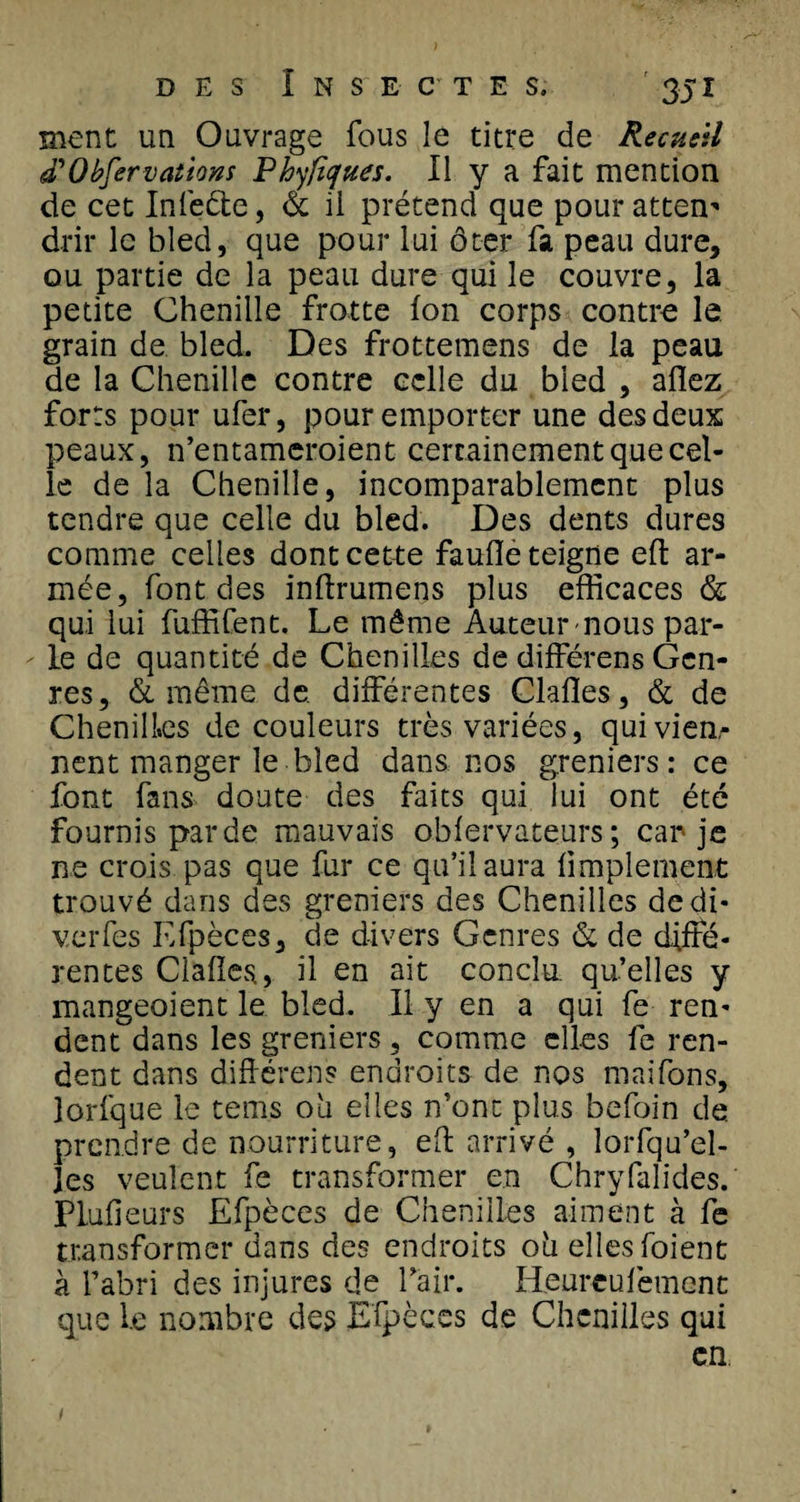 ment un Ouvrage fous le titre de Recueil &lt;£Observations Phyfiques. Il y a fait mention de cet Infeète, &amp; il prétend que pour attem drir le bled, que pour lui ôter fa peau dure, ou partie de la peau dure qui le couvre, la petite Chenille frotte fon corps contre le grain de bled. Des frottemens de la peau de la Chenille contre celle du bled , allez forts pour ufer, pour emporter une des deux peaux, n’entameroient certainement que cel¬ le de la Chenille, incomparablement plus tendre que celle du bled. Des dents dures comme celles dont cette faufle teigne efl ar¬ mée, font des inllrumens plus efficaces &amp; qui lui fuffifent. Le même Auteur nous par¬ le de quantité de Chenilles de différens Gen¬ res, &amp; même de. différentes Clalles, &amp; de Chenilles de couleurs très variées, quiviea- nent manger le bled dans nos greniers: ce font fans doute des faits qui lui ont été fournis par de mauvais oblervateurs ; car je ne crois pas que fur ce qu’il aura limplement trouvé dans des greniers des Chenilles dedi- vcrfes Efpèces, de divers Genres &amp; de diffé¬ rentes Clalles, il en ait conclu, qu’elles y mangeoient le bled. Il y en a qui fe ren¬ dent dans les greniers, comme elles fe ren¬ dent dans diflérens endroits de nos maifons, lorfque le tems ou elles n’onc plus befoin de. prendre de nourriture, efl arrivé , lorfqu’el- Jes veulent fe transformer en Chryfalides. Plufieurs Efpèces de Chenilles aiment à fe transformer dans des endroits oh elles foient à l’abri des injures de l’air. Heurculèment que l.e nombre des Efpèces de Chenilles qui en