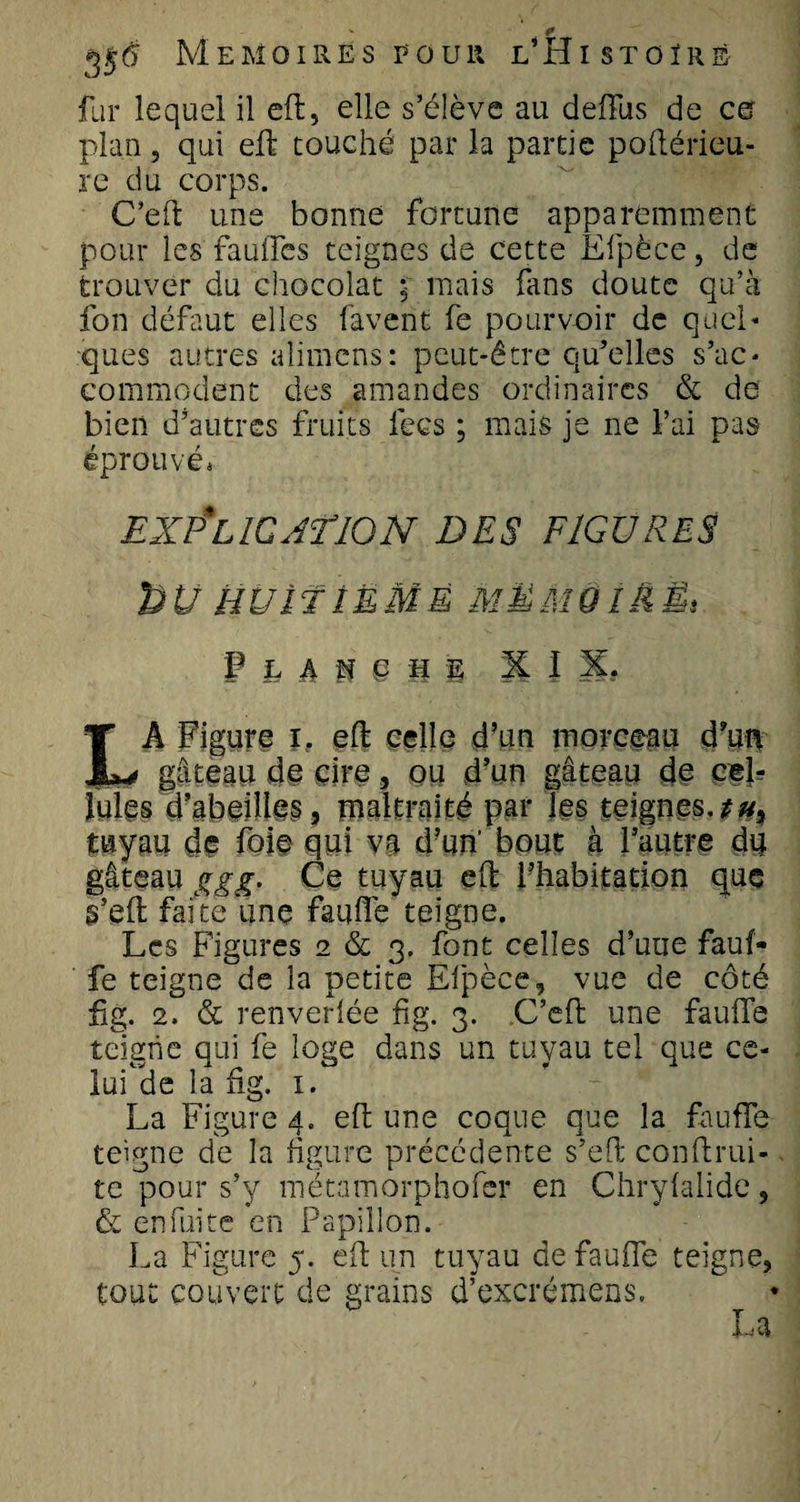 fur lequel il eft, elle s’élève au deiïus de eu plan, qui eft touché par la partie poftérieu- re du corps. C’eft une bonne fortune apparemment pour les faufles teignes de cette Efpèce, de trouver du chocolat • mais fans doute qu’à fon défaut elles lavent fe pourvoir de quel* ques autres alimens: peut-être qu’elles s’ac¬ commodent des amandes ordinaires &amp; de bien d’autres fruits lecs ; mais je ne l’ai pas éprouvé» EXPLICATION DES FIGURES bU HUITÎËMÊ MËMOÎàËt F h A M § M § X I X. LA Figure it eft celle d’un morceau d’un gâteau de cire, ou d’un gâteau de cel¬ lules d’abeilles, maltraité pal* les teignes.*#, tuyau de foie qui va d’un' bout à ffsiî'ê du gâteau ggg. Ce tuyau effc l’habitation que s’eft faite une faillie teigne. Les Figures 2 &amp; 3. font celles d’une fauf- fe teigne de la petite Elpèce, vue de côté fig. 2. &amp; renverlée fig. 3. C’eft une faillie teigne qui fe loge dans un tuyau tel que ce- lufde la fig. 1. La Figure 4. eft une coque que la faufle teigne de la figure précédente s’eft conftrui- te pour s’y métamorphofer en Chrylalide, &amp; enfui te en Papillon. La Figure 5. eft un tuyau de faufte teigne, tout couvert de grains d’excrémens. T ^ Ma