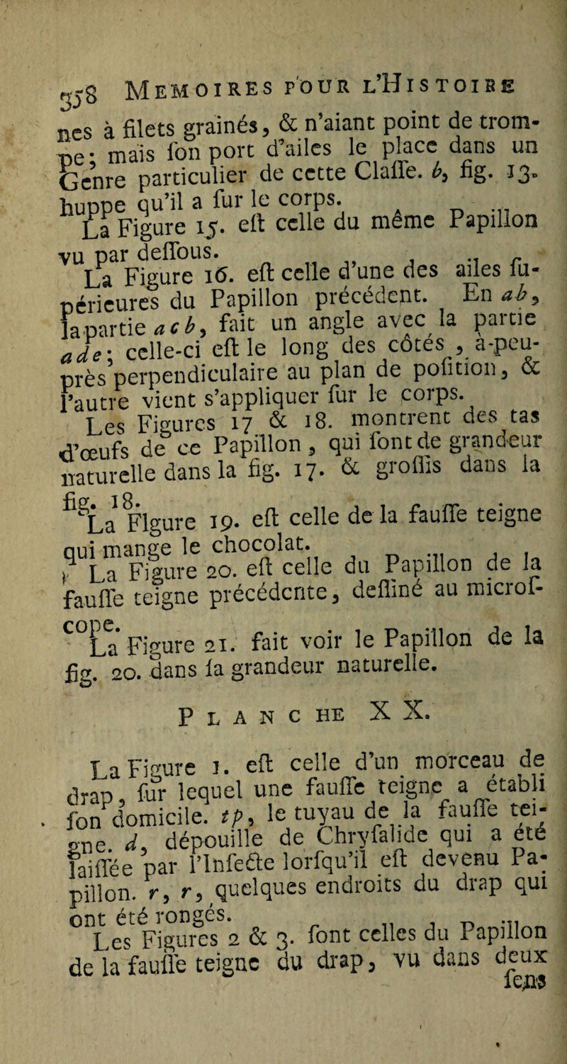 ncs à filets grainés, &amp; n’aiant point de trom¬ pe- mais ion port d’ailes le place dans un Genre particulier de cette Claire, b, fig. 13. huppe qu’il a fur le corps. La Figure 15. elt celle du meme Papillon vu par deffous. .. r La Figure i(5. eft celle d une des ailes iu* péricures du Papillon précédent. En ab9 la partie acb, fait un angle avec la partie ade: celle-ci eft le long des cotes , a-peu- près perpendiculaire au plan de poùtion, &amp; l’autre vient s’appliquer fur le corps. Les Figures 17 de 18. montrent des tas aveufs de ce Papillon, qui font de grandeur naturelle dans la fig. 17- &amp; groflls daDS ia ^La* Figure 19. eft celle de là fauffe teigne qui mange le chocolat. La Figure 20. eft celle du Papillon de la faufte teigne précédente, defliné au microf- C°La* Figure 21. fait voir le Papillon de la fig. 20. dans ia grandeur naturelle. P L A N C HE X X. La Figure 1. eft celle d’un morceau de drap, fur lequel une fauffe teigne a établi fon domicile, tp, le tuyau de la fauffe tei¬ gne d% dépouille de Chryfalide qui a ete laifTée par l’Infeâe lorfquïl eft devenu Pa¬ pillon. r, r, quelques endroits du drap qui ont été rongés. , ^ ... Les Figures 2 &amp; 3. font celles du Papillon de la fauffe teigne du drap 3 vu dans deux