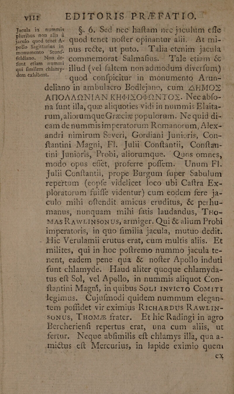 vitr EDITORIS PR/EFATIO. ' Jaca iv nummis. &amp;. 6. Sed nec haftam nec jaculum efle pluribus non alia à !  Y i jsculo quod tenet A-. quod tenet nofter opinantur alii. At mi- pollo S&amp;gitarss c nus recte, ut puto. —T'alia etenim jacula fddiano. . Non d commemorat Salmafius. - 'l'ale etiam &amp; Ófunt etiam nummi qui fimilem chlamy- Illud (vel faltem non admodum diverfum) eytscepPEE quod confpicitur in monumento Arun- deliano in ambulacro Bodlejano, cum AHMOZ ADIOAAQNIAN KH9IXZO9O0NTOX. Necabfo- na funt illa, quz aliquoties vidi in nummis Elaita- rum ;aliorümqueGracia populoram. INe quid di- cam de nummisimperatorum Romanorum, Alex- andri nimirum Severi, Gordiani junicris, Con- ftantini Magni, Fl. Juli Conftantii, Conftan- tin! Junioris, Probi, aliorumque. ' Quos omnes, modo opus e(t, proferre poffem. Unum Fl. julii Conftantii, prope Burgum fuper Sabulum repertum .(eopfe videlicet loco ubi Caftra Ex- ploratorum fuifle videntur) cum eodem fere ja- culo mihi oftendit amicus eruditus, &amp; perhu- manus, nunquam mihi fats laudandus, THo- MAS IK AwLINSONUS, armiger. Qui &amp; alium Probi imperatoris, in quo fimilia jacula, mutuo dedit. - Hic Verulamii erutus erat, cum multis aliis. Et milites, qui in hoc poftremo nummo jacula te- nent, eadem pene qua &amp; nofíter Apollo induti funt 'chlamyde. Haud aliter quoque chlamyda- tus eft Sol, vel Apello, in nummis aliquot Con- ftantini Magni, in quibus 5or1 INvIicTO CoMirTI legimus. Cujufmodi quidem nummum elegan-- tem poffidet vir eximius RICHARDUS RAWLIN- SONUS, l'HoMuE frater. Et hic Radingi in agro Bercherienfi repertus erat, una cum aliis, ut fertur. Neque abfimilis eft chlamys illa, qua a- mictus eft Mercurius, in lapide eximio quem ex