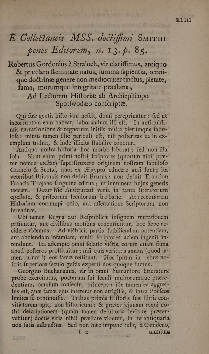 E Colle&amp;taneis. MSS. datfiffmi Suvrui penes Editorem, n. 13. p. 85. Robertus Gordonius à Straloch, vir clariffimus, antiquo &amp; praeclaro ftemmate natus, fumma fapientia, omni- que do&amp;trinz genere non mediocriter tinctus, pietate; fama, morumque integritate praeftans ; Ad Lectorem Hiftorize ab Archiepifcopo Spotíwodzeo conícriptae. Qui fuz gentis hiftoriam nefcit, douii peregrinatur: fed ut incorruptam eam habeat, laborandum illi eft. Ir antiquiffi- mis narrationibus &amp; regnorum initils multa plerümque fabu- emplum trahat, &amp; inde illicita ftabilire conetur. Antiqua noftra hiftoria hoc morbo laborat; fed non illa fola. Sicut enim primi noftri fcriptores (quorum nihil prz» ter nomen exítat) fuperftruxere originem noftram fabulofo viteribus Britannis non defuit Brutus: non defuit Francion Francis Trojano fanguine editus; ut innumera hujus generis tacedàm. Datur hic Antiquitati venia in tanta literatorum egeftate, &amp; prifcorum feculorum barbarie. At recentiorem Hiftoriam corrumpi odio, aut affentatione Scriptorum non ferendum. : Ubi tamen Regna aut Refpublice infignem mutationem patiuntur, aut civilibus motibus concutiuntur, hoc faepe ac- cidere videmus. | Ad victricis partis ftabiliendam potentiam, aut abolendam infamiam, multi fcriptores aciem ingenii in- tendunt. Ita adempto omni folatio victis, eorum etiam fama apud pofteros proftituitur ; nifi quis veritatis amans (quod ta- men rarum !) eos famz reítituat. Hoc ipfum in rebus no ftris fuperiore feculo geftis experti nos quoque fumus. Georgius Buchananus, vir in omni humaniore litteratura probe exercitatus, poétarum fui feculi multorumque przce- dentium, omnium confenfu, princeps: ille tamen ea aggref- fus eft, que famz ejus intererat non attigiffe, &amp; intra Pocfeos limites fe continuiffe. Tribus primis Hiftoriz fue libris con- ftri defcriptionem (quam tamen defultoria levitate preter- vehitur) doctis viris nihil praftare videtur, in re antiquaria non fatis inftructus. Sed non hzc impune tulit, à Camdeno, | f. omniun