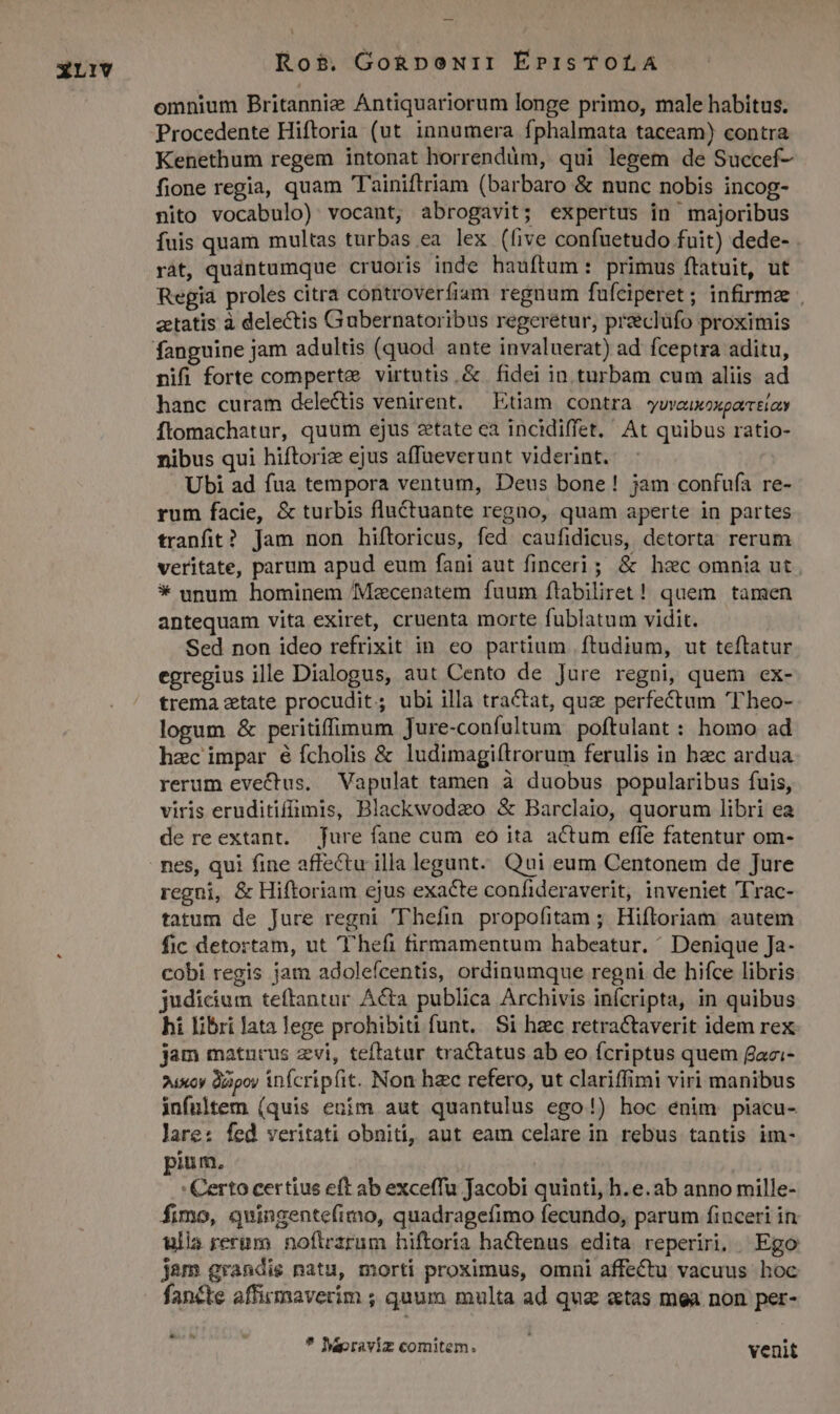 XL1iv Ros$. Go&amp;RpoNiI É»pisTOLAÀA omnium Britannie Antiquariorum longe primo, male habitus. Procedente Hiftoria (ut innumera fphalmata taceam) contra Kenethum regem intonat horrendum, qui legem de Succef- fione regia, quam Tainiftriam (barbaro &amp; nunc nobis incog- nito vocabulo) vocant, abrogavit; expertus in majoribus fuis quam multas turbas ea lex (ive confuetudo fuit) dede- . ràt, qudntumque cruoris inde hauftum: primus ftatuit, ut Regia proles citra controverfiam regnum fufciperet; infirma | ztatis à delectis Gubernatoribus regeretur, pracluüfo proximis nifi forte comperte virtutis. &amp; fidei in turbam cum aliis ad hanc curam delectis venirent. — Etiam contra *ywveuxoxporrtioy ftomachatur, quum ejus ztate ea incidiffet. At quibus ratio- nibus qui hiftoriz ejus affaeverunt viderint. Ubi ad fua tempora ventum, Deus bone! jam confufa re- rum facie, &amp; turbis fluctuante regno, quam aperte in partes tranfit? Jam non hiftoricus, fed caufidicus, detorta rerum veritate, parum apud eum fani aut finceri; &amp; hec omnia ut | * unum hominem Macenatem fuum ftabiliret! quem tamen antequam vita exiret, cruenta morte fublatum vidit. Sed non ideo refrixit in eo partium ftudium, ut teftatur egregius ille Dialogus, aut Cento de Jure regni, quem ex- trema zetate procudit; ubi illa tractat, quz perfectum T heo- logum &amp; peritiffimum Jure-confultum poftulant : homo ad hzc impar é fcholis &amp; ludimagiftrorum ferulis in hec ardua rerum evectus. Vapulat tamen à duobus popularibus fuis, viris eruditiffimis, Blackwodzo &amp; Barclaio, quorum libri ea de reextant. jure fane cum eó ita. actum effe fatentur om- nes, qui fine affectu illa legunt. Qui eum Centonem de Jure regni, &amp; Hiftoriam ejus exacte confideraverit, inveniet Trac- tatum de Jure regni 'Thefin propofitam ; Hifloriam autem fic detortam, ut hefi firmamentum habeatur. ^ Denique Ja- cobi regis jam adoleícentis, ordinumque regni de hifce libris judicium teftantur Acta publica Archivis infcripta, in quibus hi libri lata lege prohibiti funt. Si hec retractaverit idem rex jam matncus zvi, teftatur tractatus ab eo fcriptus quem fazi- ?uxcy dapoy infcripfit. Non hzc refero, ut clariffimi viri manibus infultem (quis ením aut quantulus ego!) hoc enim piacu- lare: fed veritati obniti, aut eam celare in rebus tantis im- pium, : Certo certius eft ab exceffu Jacobi quinti, h. e. ab anno mille- fimo, quingentefimo, quadragefimo fecundo, parum finceri in ulla rernm. noftrzrum hiftoria hactenus edita reperiri; | Ego jam grandis natu, morti proximus, omni affectu vacuus hoc fancte affirmaverim ; quum multa ad quz «tas mea non per- * Meoraviz comitem. venit