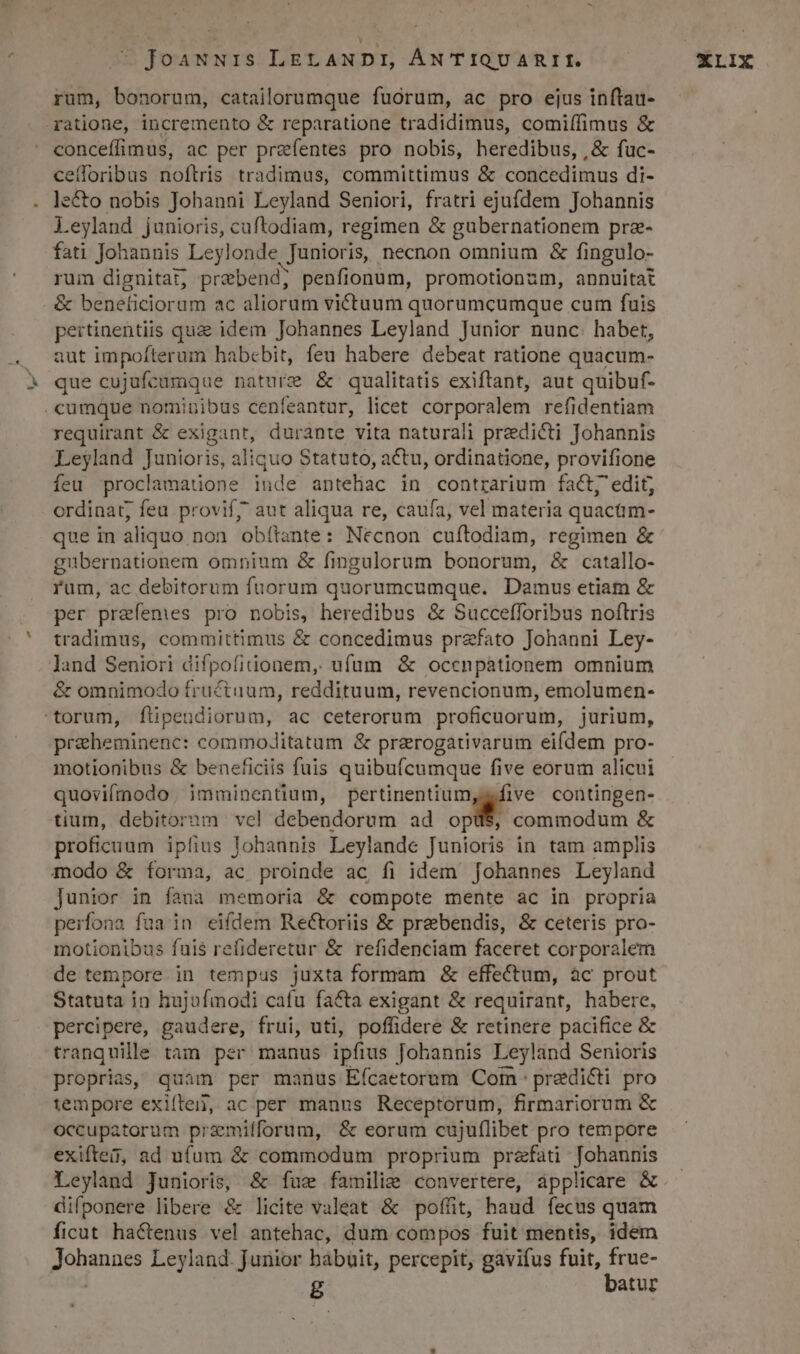 rum, bonorum, catailorumque fuorum, ac pro ejus inítau- ratione, incremento &amp; reparatione tradidimus, comiffimus &amp; conceffimus, ac per praefentes pro nobis, heredibus, , &amp; fuc- ce(loribus noftris tradimus, committimus &amp; concedimus di- le&amp;o nobis Johanni Leyland Seniori, fratri ejufdem Jobannis Leyland junioris, cuftodiam, regimen &amp; gubernationem pre- fati Johannis Leylonde.. Junioris, necnon omnium &amp; fingulo- rum dignitat, prabend; penfionum, promotionum, annuitat &amp; beneficiorum ac aliorum victuum quorumcumque cum fuis pertinentiis quz idem Johannes Leyland Junior nunc. habet, aut impofterum habebit, feu habere debeat ratione quacum- que cujufcumque nature &amp; qualitatis exiftant, aut quibuf- .cumque nominibus cenfeantur, licet corporalem refidentiam requirant &amp; exigant, durante vita naturali praedicti Johannis Leyland Junioris, aliquo Statuto, actu, ordinatione, provifione feu proclamaudone iude antehac in contrarium fact; edit, ordinat, feu provif7 aut aliqua re, caufa, vel materia quacam- que in aliquo non obítante: Necnon cuítodiam, regimen &amp; gubernationem ompium &amp; fingulorum bonorum, &amp; catallo- rum, ac debitorum fuorum quorumcumque. Damus etiam &amp; per praefenies pro nobis, heredibus &amp; Succefforibus noftris tradimus, committimus &amp; concedimus przfato Johanni Ley- land Seniori difpofitionem, ufum &amp; occnpáationem omnium &amp; omnimodo fructuum, reddituum, revencionum, emolumen- torum, flipendiorum, ac ceterorum proficuorum, jurium, pricheminenc: commoJditatum &amp; prarogativarum eifdem pro- motionibus &amp; beneficiis fuis quibuícumque five eorum alicui quoviímodo, imminentium, MN. contingen- tium, debitorum vel debendorum ad opü$, commodum &amp; proficuum iplius lohannis Leylande Junioris in tam amplis modo &amp; forma, ac proinde ac fi idem Johannes Leyland Junior in fana memoria &amp; compote mente ac in propria peifona fua in eifdem Reétoriis &amp; prebendis, &amp; ceteris pro- motionibus fuis refideretur &amp; refidenciam faceret corporalem de tempore. in tempus juxta formam &amp; effectum, àc prout Statuta in hujufmodi cafu fa&amp;a exigant &amp; requirant, habere, Gi gaudere, frui, uti, poffidere &amp; retinere pacifice &amp; tranquille tam per manus ipfius Johannis Leyland Senioris proprias, quam per manus Efícaetorum Com- predicti pro tempore exiftei, ac per manus Receptorum, firmariorum &amp; occupatorum przemiíforum, &amp; eorum cujuflibet pro tempore exiftes, ad ufum &amp; commodum proprium praefati Johannis Leyland Junioris, &amp; fuz familie convertere, applicare &amp; difponere libere &amp; licite valeat &amp; poffit, haud fecus quam ficut hactenus vel antehac, dum compos fuit mentis, idem gos Leyland. Juriior habuit, percepit, gavifus fuit, frue- g batur