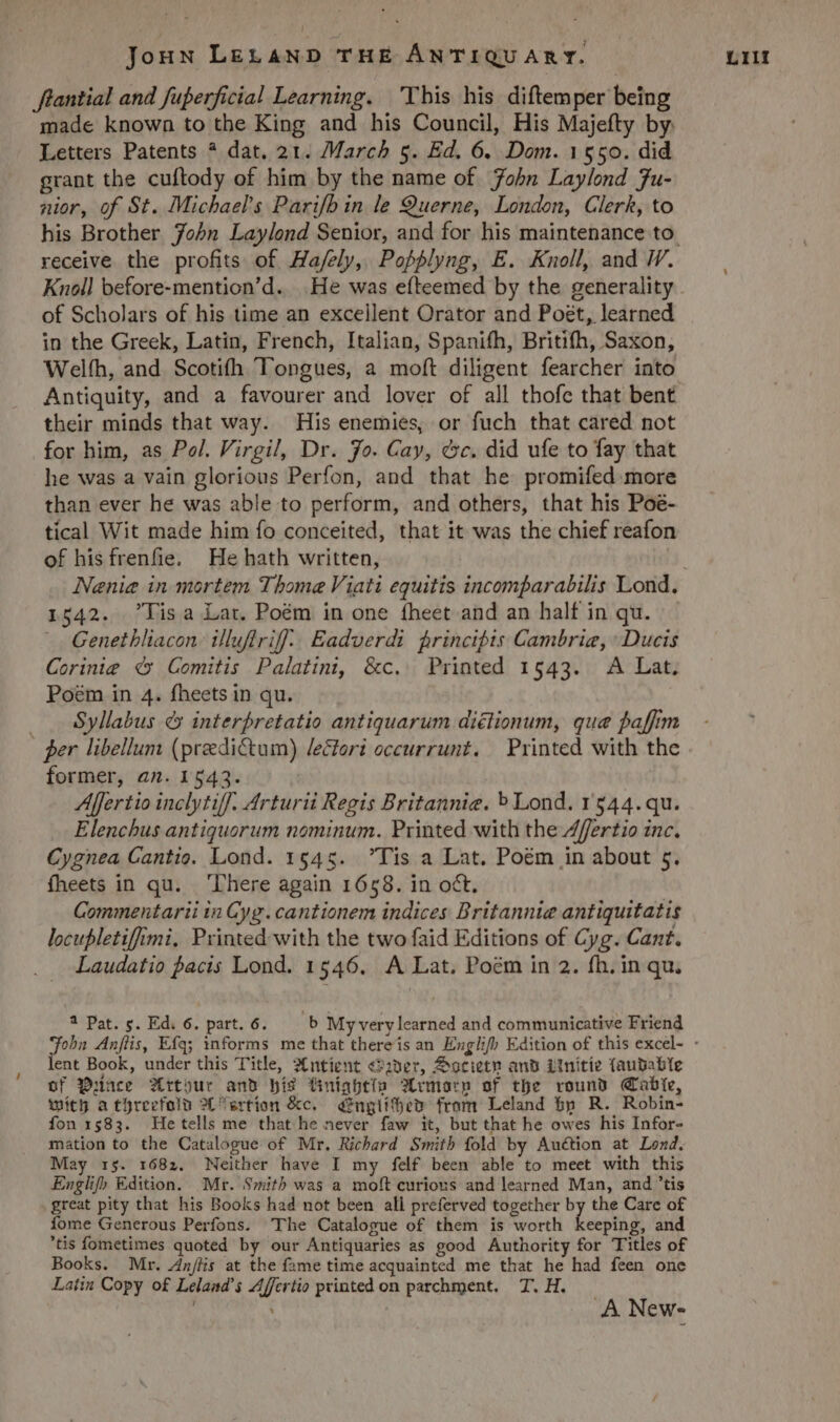 flantial and fuperficial Learning. 'Yhis his diftemper being made known to the King and his Council, His Majefty by. Letters Patents * dat. 21. March 5. Ed. 6. Dom. 1550. did grant the cuftody of him by the name of. Zobn Laylond 7u- nior, of St. Michael's Parifb in le 9uerne, London, Clerk, to receive the profits. of Ha/fely, Pofplyng, E. Knoll, and WW. Knoll before-mention'd. He was efteemed by the generality of Scholars of his time an excellent Orator and Post, learned in the Greek, Latin, French, Italian, Spanifh, Britifh, Saxon, Welíh, and. Scotifh 'ongues, a moft diligent fearcher into their minds that way. His enemies, or fuch that cared not for him, as P». Virgil, Dr. 7o. Cay, cc. did ufe to fay that he was a vain glorious Perfon, and that he promifed more than ever he was able to perform, and others, that his Poé- tical Wit made him fo conceited, that it was the chief reafon of hisfrenfie. Hehath written, 1542. lisa Lar. Poém in one íheet and an half in qu. Genetbliacon: illuflriff. Eadverdi. frincipts Cambrie, Ducis Corinie &amp; Comitis Palatini, &amp;c. Printed 1543. A Lat. Pom in 4. fheets in qu. .. Syllabus &amp; interpretatio antiquarum diélionum, que pafftm ger libellum (predictum) /ectori occurrunt. | Printed with the former, an. 1543. Affertio inclytiff. 4rturii Regis Britannie. » Lond. 1544.qu. Elenchus antiquorum nominum. Printed with the Zffertio inc. Cygnea Cantio. Lond. 1545. Tis a Lat. Poé&amp;m in about 5. fheets in qu. 'here again 1658. in oct. Commentarii in Gyg. cantionem indices Britannie antiquitatis locupletiffrmi. Printed with the two faid Editions of Cyg. Cart. Laudatio bacis Lond. 1546. A Lat. Poém in 2. fh. in qu. ent Book, under this Title, 2&amp;ntíient «?20er, A ocietn anb i1tnítíe (aupable of Quace 3Xrtour anb bís finígbtin ?Lomo:n of tbe rounü Qrabie, tuítg a türeefolu ?C7ertíon &amp;c. — émglífbeo fram Leland bp R. Robin- fon 1583. Hetells me that he never faw it, but that he owes his Infor- mation to the Catalogue of Mr. Richard Smitb fold by Auction at Lord. May 1:5. 1682. Neither have I my felf been able to meet with this Englif) Edition. Mr. Smith was a moft curious and learned Man, and tis great pity that his Books had not been all preferved together by the Care o£ Íome Generous Perfons. The Catalogue of them is worth Lapi and tis fometimes quoted by our Antiquaries as good Authority for Titles of Books. Mr. Z4nfüs at the fame time acquainted me that he had feen one Latin Copy of Leland's Zffcrtio printed on parchrpent. T. H. A New-