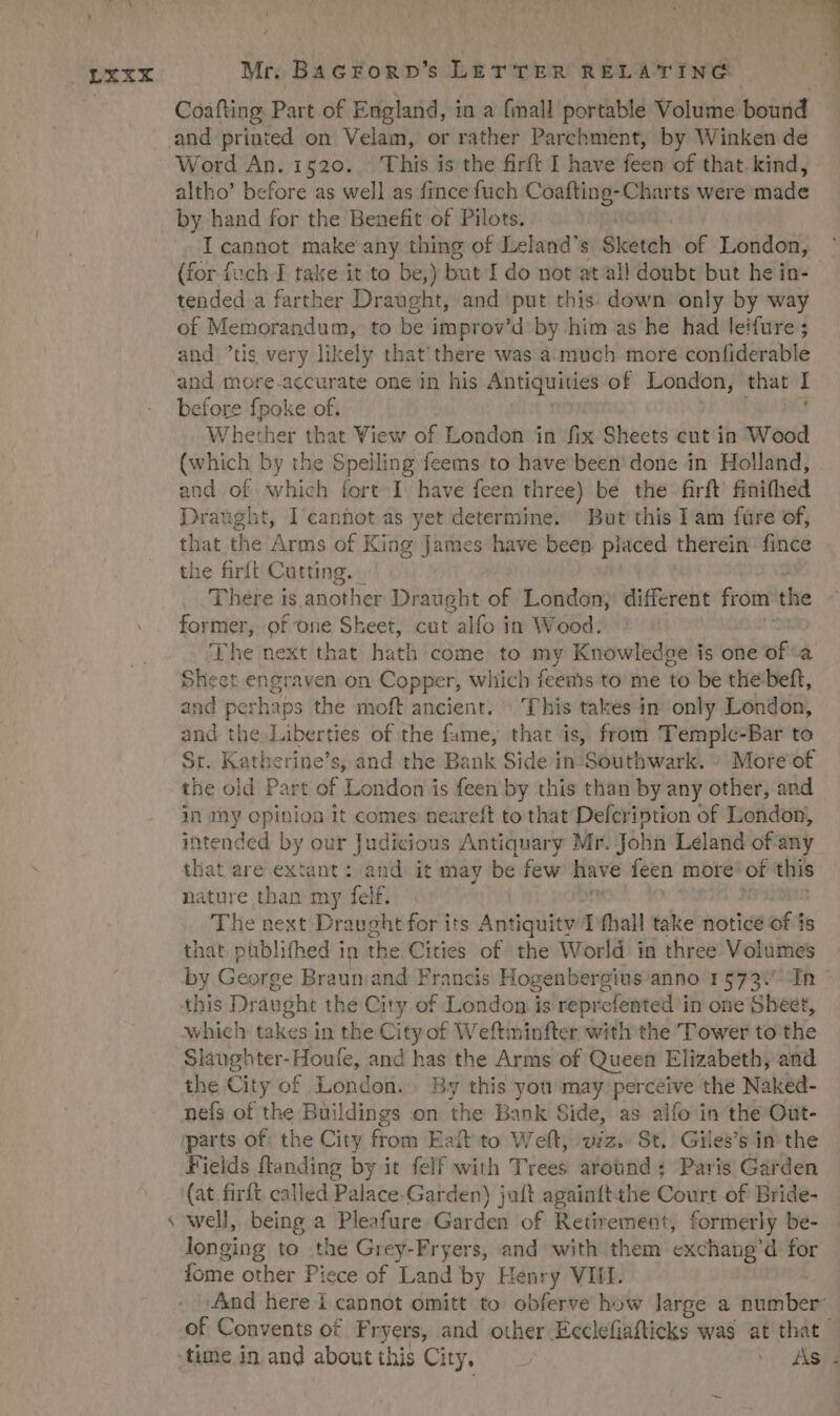 1  ; Y SORA de az  i , 1 P ] , , * OXTX Mr. Bacrogp's LETTER RELATING Coafling Part.of England, in a fmall portable Volume bourid and printed on Velam, or rather Parchment, by Winken de Word An. 1520. 'Lhis is the firft I have feen of that kind, altho' before as well as fince fuch Maca Charts were made by hand for the Benefit of Pilots. I cannot make any thing of Leland's Sketch of London, (for fuch I take it to be,) but I do not at all doubt but he in- tended a farther Draught, and put this down only by way of Memorandum, to be improv'd by him as he had leifure ; and tis very likely that there was a much more confiderable and more.accurate one in his Antiquities of London, that I before fpoke of. 4 Vhether that View of London in fix Sheets cut in Wood (which by the Spelling feems to have been done in. Holland, and 3 which fort I have feen three) be the firft finifhed Draught, I canhot as yet determine. But this I am füre of, that the Arms of King James have been placed. therein fince the firít Cutting. There is. uoto Draught of London, different from. the former, of one Sheet, cut - alfo in Wood; f! he next that. bath come to my Knowledge is one of a Sheet engraven on Copper, which hb feems to me to be the beft, and perhaps the moft ancient. ^ This takes in. only London, and the.Liberties of the fame, that is, from T'emple-Bar to Sr. Katherine's, and the Bank Side in Southwark. -.. More of the oid Part of London is feen by this than by any other, and in my opinioa 1t comes neareft to that Defcription of London, intended by our Judicious Antiquary Mr. John Leland of any tliat are extant :: and. it may be few have feen more of this nature than my felf. The next Draught for its Antiquitv 1 fhall take notice of is that püblifhed in the Cities of the World in three Volumes by George Braun:and Francis Hogenbergius anno 1573. n - this Draught the City of London is reprefented in one Sheet, which takes in the City of Weftminfter with the Tower to the Slaughter-Houfe, and has the Arms of Queen Elizabeth, and the City of London. . By this yon may perceive the Naked- nefs of the Buildings on ihe Bank Side, as alfo in the Out- parts of: the City from Eaít to Weft, uiz. St. Giles's in the Fields ftanding by it felf with Trees around : Paris Garden (at firft called Palace Garden) jaft againftthe Court of Bride- well, being a Pleafure. Garden of Retirement, formerly be- longing to the Grey-Fryers, and with them exchang'd for And here i cannot omitt to obferve how large a number: of Convents of Fryers, and other Ecclefiafticks was at that time in and about this City. Et s