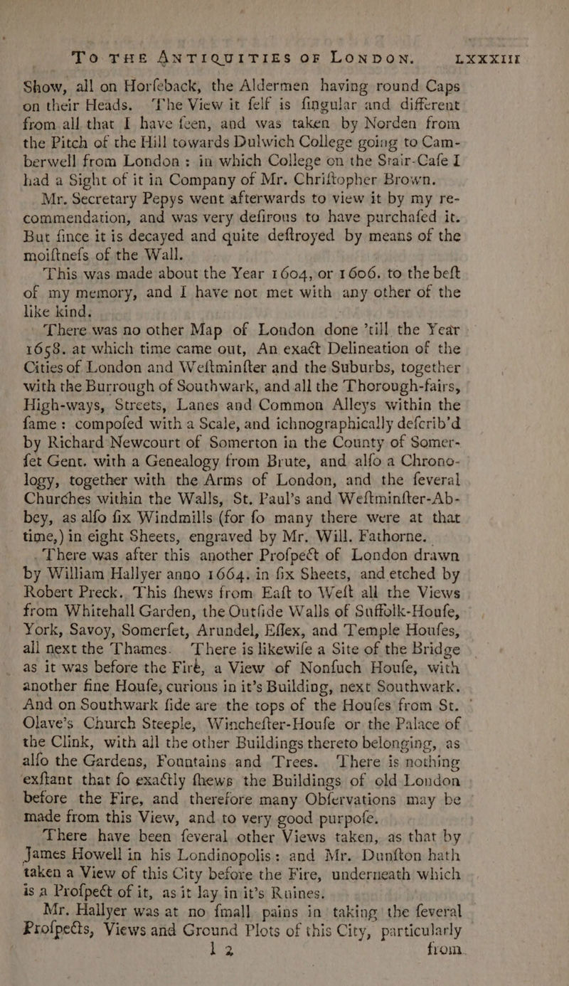 Show, all on Horfeback, the Aldermen having round Caps on their Heads. Phe View it felf is fingular and. different from all that I have fcen, and was taken by Norden from the Pitch of the Hill towards Dulwich College going to Cam- berwell from London : in which College on the Srair-Cafe I had a Sight of it ia Company of Mr. Chriíftopher Brown. Mr. Secretary Pepys went afterwards to view it by my re- commendarion, and was very defirous to have purchafed it. But fince it is decayed and quite deflroyed by means of the moiftnefs of the Wall. 'D his was made about the Year 1604, or 1606. to the beft of my memory, and I have not met with any other of the like kind. L'here was no other Map of London done till the Year 1658. at which time came out, An exact Delineation of the Cities of London and Weftmin(ter and the Suburbs, together with the Burrough of Southwark, and all the 'T'horough-fairs, High-ways, Streets, Lanes and Common Alleys within the fame : compofed with a Scale, and ichnographically defcrib'd by Richard Newcourt of Somerton in the County of Somer- fet Gent. with a Genealogy from Brute, and alfo a Chrono- logy, together with the Arms of London, and the feveral Churches within the Walls, St. Paul's and Weftminfter-Ab- bey, as alío fix Windmills (for fo many there were at that time,) in eight Sheets, engraved by Mr. Will. Fathorne..- .'l'here was after this another Profpect of. London drawn by William Hallyer anno 1664. in fix Sheets, and etched by Robert Preck.. This fhews from. Eaft to Weft all the Views from Whitehall Garden, the Outfide Walls of Suffolk-Houfe, -. York, Savoy, Somerfet, Arundel, Effex, and Temple Houfes, all next the Thames. 'T'here is likewife a Site of the Bridge as it was before the Fir, a View of Nonfuch Houfe, with another fine Houfe; curions in it's Building, next Southwark. And on Southwark fide are the tops of the Houfes from St. ' Olave's Church Steeple, Winchefter-Houfe or the Palace of the Clink, with all the other Buildings thereto belonging, as alfo the Gardens, Fountains and Trees. 'Lhere is nothing exflant that fo exactly fhews the Buildings of old London before the Fire, and therefore many Obfervations may be inade from this View, and to very good purpofe. There have been feveral other Views taken, as that by james Howellin his Londinopolis: and Mr. Dunfton hath taken a View of this City before the Fire, underneath which is a Profpe&amp;t of it, asit lay in it's Ruines. Mr. Hallyer was at. no. fmall] pains in taking tbe feveral Profpe&amp;s, Views and Ground Plots of this City, particularly MP from.