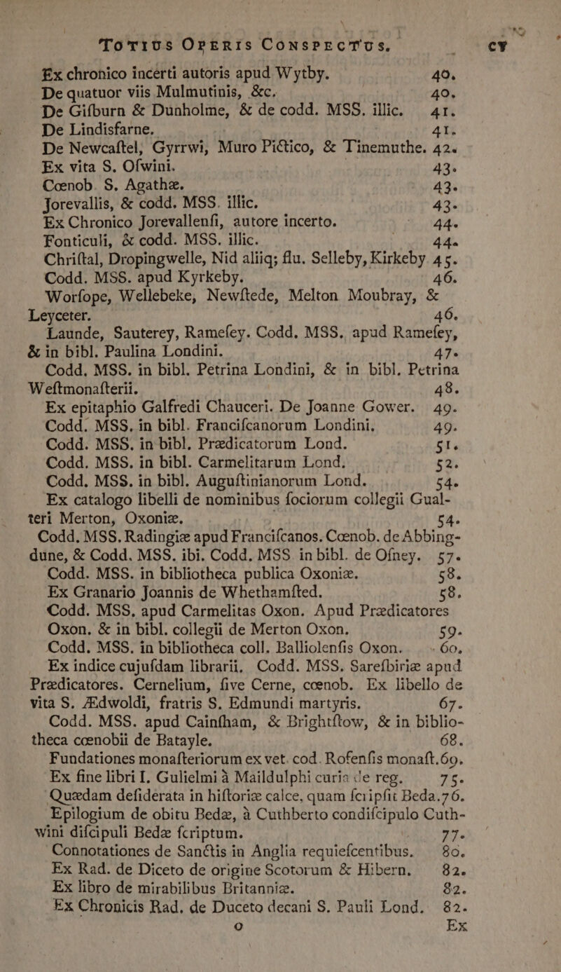 De quatuor viis Mulmutinis, &amp;c. 40. De Newcaftel, Gyrrwi, Muro Pictico, &amp; Tinemuthe. 42« Coenob. S. Agatha. 43. jorevallis, &amp; codd. MSS. illic. 43- Ex Chronico Jorevallenfi, autore incerto. a Chri(tal, Dropingwelle, Nid aliiq; lu. Selleby, Kikehy i i Codd. MSS. apud Kyrkeby. 46. Worfope, Wellebeke, Newítede, Melton Moubray, &amp; Leyceter. 46. Launde, Sauterey, Ramefey. Codd. MSS. apud Ramefey, &amp; in bibl. Paulina Londini. À7« Codd. MSS. in bibl. Petrina Londini, &amp; in bibl. Pctrina Weftmonatterii. : Ex epitaphio Galfredi Chauceri. De Joanne Gower. | 49. Codd. MSS. in bibl. Francifcanorum Londini. 49. 5l. Codd. MSS. in bibl. Carmelitarum Lond. $2. Codd. MSS. in bibl. Auguítinianorum Lond. 54» Ex catalogo libelli de nominibus fociorum collegii Gual- teri Merton, Oxoniz. 54. Codd. MSS. Radingic apud Franciícanos. Coenob. deAbbing- dune, &amp; Codd. MSS. ibi. Codd. MSS in bibl. de Ofney. | 57. Codd. MSS. in bibliotheca publica Oxoniz. 58. Ex Granario Joannis de Whethamfted. 58. Codd. MSS, apud Carmelitas Oxon. Apud Pradicatores Oxon. &amp; in bibl. collegii de Merton Oxon. 59. Codd. MSS. in bibliotheca coll. Balliolenfis Oxon. — . 6o, Ex indice cujuídam librarii, Codd. MSS. Sareíbirie apud Pradicatores. Cernelium, five Cerne, coenob. Ex auis 5 vita S. /Edwoldi, fratris S. Edmundi martyris. Codd. MSS. apud Cainfham, &amp; Brightftow, &amp; in bibli- theca cceenobii de Batayle. 68. Fundationes monafteriorum ex vet. cod. Rofenfis monaft.69. Ex fine libri I. Gulielmi à Maildulphi curia ce reg. Z5. Quadam defiderata in hiftori is calce, quam fciipfit Beda. 76. .Epilogium de obitu Bedz, à Cuthberto condifcipulo Cuth- wini difcipuli Bede fcriptom. 77- Connotationes de Sanctis in Anglia requiefcentibus. ^ 8o. Ex Rad. de Diceto de origine Scotorum &amp; Hibern. — 82. Ex libro de mirabilibus Britanniz. ; Ex Chronicis Rad. de Duceto decani S. Pauli Lond. 82. re) Ex