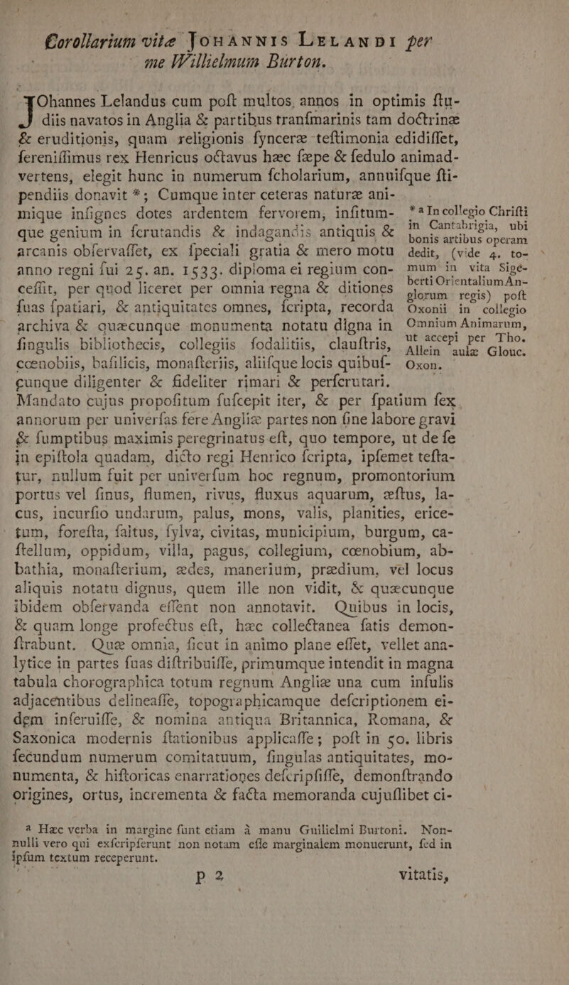 £orollarium vile Jon aàNw1s Lev AN DI I per me Williebuum Burton. Ohannes Lelandus cum poft multos annos in optimis ftu- diis navatos in Anglia &amp; partibus tranfmarinis tam doctrine &amp; eruditionis, quam religionis fyncerz teftimonia edidiffet, fereniffimus rex Henricus octavus hzc fzpe &amp; fedulo animad- vertens, elegit hunc ia numerum fcholarium, annuifque fti- pendiis donavit *; Cumque inter ceteras naturz ani- mique infignes dotes ardentem fervorem, infitum- que genium in fcrutandis &amp; indagandis antiquis &amp; arcanis obfervaffet, ex Ípeciali gratia &amp; mero motu anno regni fui 25. an. 1533. diploma ci regium con- cefüit, per quod liceret per omnia regna &amp; ditiones fuas fpatiari, &amp; antiquitates omnes, fcripta, recorda archiva &amp; quacunque monumenta notatu digna in fingulis bibliothecis, collegiis fodalitiis, clauftris, ccenobiis, bafilicis, monafteriis, aliifque locis quibuf- * a In collegio Chrifti in Cantabrigia, ubi bonis artibus operam dedit, (vide 4. to- mum in vita Sige- berti Orientalium An- glorum regis) poft Oxonii in collegio Omnium Animarum, ut accepi per Tho. Allein aulz Glouc. Oxon. cunque diligenter '&amp; fideliter rimari &amp; perfcrutari, Mandato cujus propofitum fufcepit iter, &amp; per fpauum fex annorum per univerías fere Angli: partes non one labore gravi &amp; fumptibus maximis peregrinatus eft, quo tempore, ut de fe jn epiftola quadam, dicto regi Henrico fcripta, ipfemet tefta- tur, nullum fuit per univerfum hoc regnum, promontorium portus vel finus, flumen, rivus, fluxus aquarum, zítus, la- cus, incurfio undarum, palus, mons, valis, planities, erice- tum, forefta, faitus, fylva, civitas, municipium, burgum, ca- ftellum, oppidum, villa, pagus, collegium, coenobium, ab- bathia, monafterium, edes, manerium, predium, vel locus aliquis notatu dignus, quem ille non vidit, &amp; quzcunque ibidem obíervanda effent non annotavit. Quibus in locis, &amp; quam longe profectus eft, hzc collectanea fatis demon- ftrabunt. Quee omni, ficat in animo plane effet, vellet ana- lytice in partes fuas diftribuiffe, primumque intendit in magna tabula chorographica totum regnum Anglig una cum infulis adjacentibus delineaffe, topographicamque defcriptionem ei- dem inferuiffe, &amp; nomina antiqua Britannica, Romana, &amp; Saxonica modernis ítationibus applicaffe ; poft in co. libris fecundum numerum comitatuum, fingulas antiquitates, mo- numenta, &amp; hiftoricas enarrationes defcripfiffe, demonftrando origines, ortus, incrementa &amp; facta memoranda cujuflibet ci- 2 Hzc verba in margine fünt eam à manu Guilielmi Burtoni. Non- nulli vero qui exfcripferunt non notam efle marginalem monuerunt, fed in ipfum textum receperunt. pa vitatis,