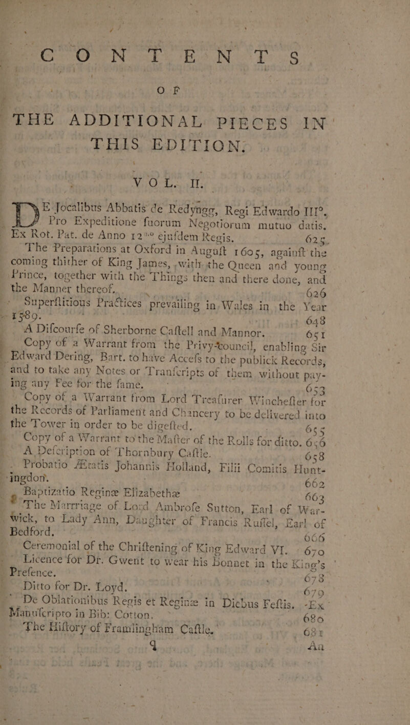 i^ , P D] |  | ) J iM  : | EO O' N I.Bh^N.I1 .8 ; Ws O Ff | THE ADDITIONAL PIECES IN THIS EDITION; VO ES hs E Jocalibus Abbatis de Redynag, Reoi Edwardo II^. Pro Expeditione fuorum Nepotiorum mutuo datis. Ex Rot. Pat. de Anno 12* ejufdem Regis, | 625. The Preparations at Oxford in Augaft 1605, againft the coming thither of King James, ,with..the Queen and young -— the Manner thereof, Aia ce | | 626 Superfiiious Practices prevailing in Wales in. the Year 1 599. undas 648 A Difcourfe of Sherborne Caflell and Mannor, Óc1 Copy of a Warrant from the Privy*touncil, enabling Sir ^ ing any Fee for the fame. 653 - Copy of a Warrant from Lord Treafürer Wiachefler for the Records of Parliament and Chancery to be delivered into the 'T'ower in order to be digefted. 655 Copy of a Warrant to the Matter of the Rolls for ditto. 6:6 A Defcription of Thornbury Caftle. 658 Probatio /Eratis Johannis Holland, Filii Comitis Hunt- ingdor. 662 Baptizatüo Reginz Elizabethe ^. 663 The Marrriage of Lo:d Ambrofe Sutton, Earl of Wai- Wick, to Lady Ann, Daughter of Francis Ruflel, Earl. of Bedford. : 666 Ceremonial of the Chriftening of King Edward VI. 670 Licence for Dr. Gwert to wear his Bonnet in the King's - Prefence. ; 678 - Ditto for Dr. Loyd. j | 676 De Oblationibus Regis et Regizz in Dicbus Feflis. -Ex- Manulcripro in Bib: Cótton; ^. 4, 680 The Hiftory of Framingham Caftle. 621 d s : Aü