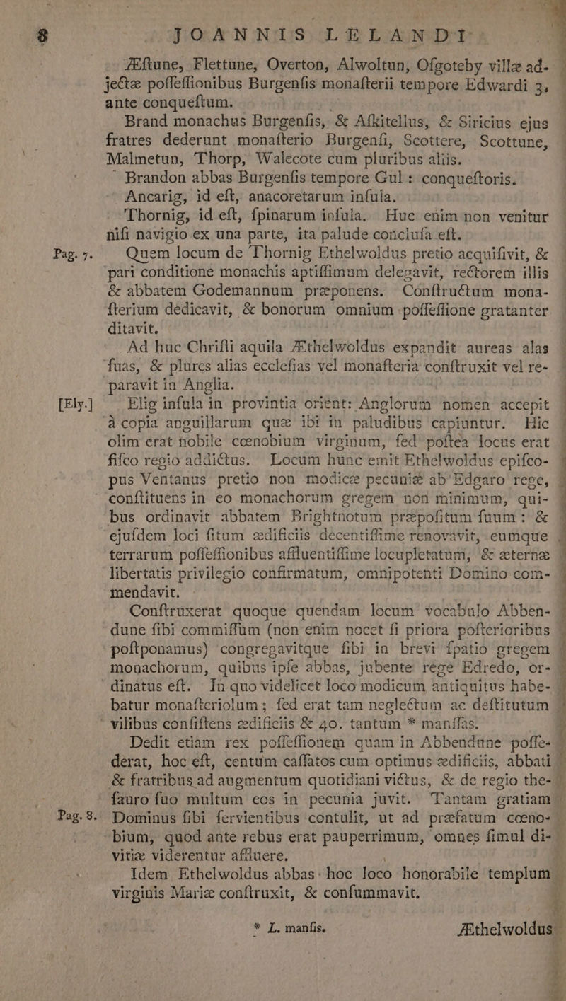 *- Pag. 7. [Ely.] Pag. 8. JOANNIS LELANDT: | JEftune, Flettune, Overton, Alwoltun, Ofgoteby ville ad- je&amp;e poffeffionibus Burgenfis monafterii tempore Edwardi 3, ante conqueftum. Brand monachus Burgenfis, &amp; Afkitellus, &amp; Siricius ejus fratres. dederunt monafíterio Burgenfi, Scottere, Scottune, Malmetun, 'T'horp, Walecote cum pluribus aliis.  Brandon abbas Burgenfis tempore Gul : conqueftoris. Ancarig, id eft, anacoretarum infula. 'Thornig, id eft, fpinarum infula, Fíuc enim non venitur nifi navigio ex una parte, ita palude coricluía eft. Quem locum de 'Thornig Ethelwoldus pretio acquifivit, &amp; pari conditione monachis aptiffimum delegavit, rectorem illis &amp; abbatem Godemannum przponens. Conílructum mona- fterium dedicavit, &amp; bonorum omnium poffeffione gratanter ditavit. | Ad huc Chrifli aquila ZEthelwoldus expandit aureas alas S dE o RO paravit in Anglia. Elig infula in provintia orient: Anglorum nomen accepit | à copia anguillarum quz ibi in paludibus capiuntur. Hic j olim erat nobile ccenobium virginum, fed poftea locus erat j fifco regio addictus. Locum hunc emit Ethelwoldus epifco- pus Ventanus pretio non modice pecunis ab'Edgaro rege, conítituens in. eo monachorum gregem non minimum, qui- bus ordinavit abbatem Brightnotum przepofitum fuum : &amp; terrarum poffeffionibus afiluentiffime locupletatum, &amp; zterne | libertatis privilegio confirmatum, omnipotenti Domino com- mendavit. Conftruxerat quoque quendam locum vocabulo Abben- dune fibi commiffum (non enim nocet fi priora pofterioribus 7 poftponamus) congregavitque fibi in brevr fpatio gregem monachorum, quibus ipfe abbas, jubente rege Edredo, or- dinatus eft. | In quo videlicet loco modicum antiquitus habe- - batur monafteriolum ; fed erat tam neglectum ac deftitutum : Dedit etiam rex poffeffionem quam in Abbendune poffe- | derat, hoc eft, centum caffatos cum optimus zdificiis, abbati | &amp; fratribus ad augmentum quotidiani victus, &amp; de regio the- 7 fauro fuo multum eos in pecunia juvit. 'l'antam gratiam .— Dominus fibi fervientibus contulit, ut ad prefatum coeno- | vitia viderentur affiuere. Idem Ethelwoldus abbas: hoc loco honorabiie templum - virginis Mariz conítruxit, &amp; confummavit.  [2 * L. manfis, Ethelwoldus | * i -