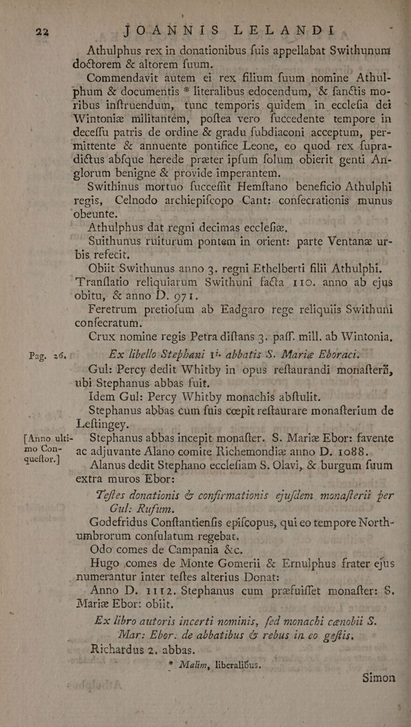 ; Ek 22 ]OSAMNIS.LELABNDBDIE, ; Athulphus rex in donationibus fuis appellabat Swithunun doctorem &amp; altorem fuum. Commendavit autem ei rex filium fuum nomine Athul- phum &amp; documentis * literalibus edocendum, &amp; fanctis mo- ribus inftruendum, tunc temporis quidem in ecclefia dei Wintonie militantém, poftea vero fuccedente tempore in deceffu patris de ordine &amp; gradu fubdiaconi acceptum, per- mittente &amp; annuente pontifice Leone, eo quod. rex fupra- di&amp;tus abfque herede prater ipfum folum obierit genti An- glorum benigne &amp; provide imperantem. Swithinus mortuo fuccefit Hemítano beneficio Athulphi regis, Celnodo archiepifcopo .Cant:. confecrationis munus obeunte. Athulphus dat regni decimas ecclefiz, Suithunus ruiturum pontem in orient: parte Ventang ur- bis refecit. Obiit Swithunus anno 3. regni Ethelberti filii Athulphi. Franflatio reliquiarum Swithuni facta r1o. anno ab ejus obitu, &amp; anno D. 971. Feretrum pretiofum ab Eadgaro rege reliquiis Swithuni confecratum. Crux nomine regis Petra diftans 5. paff. mill. ab Wintonia, Pag. 26.: Ex libello Stebbaui 15- abbatis .S. Marie Eboraci. Gul: Percy dedit Whitby in opus reflaurandi monafterii, ubi Stephanus abbas fuit. Idem Gul: Percy Whitby monachis abftulit. Stephanus abbas cum fuis coepit reftaurare monafterium de Leftingey. [Anno wli- — Stephanus abbas i incepit monafter. S. Mariz Ebor: favente mo Con- acadjuvante Alano comite Richemondiz anno D. 1088. quetor] Alanus dedit Stephano ecclefiam S. Olavi, &amp; burgum fuum extra muros Ebor: Tefles donationis d confirmationis. ejufdem maet fer Cul: Rufum. Godefridus Conftantienfis epifcopus, qui eo tempore North- umbrorum confulatum regebat. Odo comes de Campania &amp;c. Hugo .comes de Monte Gomerii &amp; Ernulphus frater ejus numerantur inter tefles alterius Donat: Anno D. iir:2. Stephanus cum przfuiffet monafter: $. Marie Ebor: obiit. Ex libro autoris incerti nominis, fed monachi cenobii S. Mar: Eber. de abbatibus &amp; rebus in eo. geflis. Richardus 2. abbas. * Malim, liberalibus. i Simon