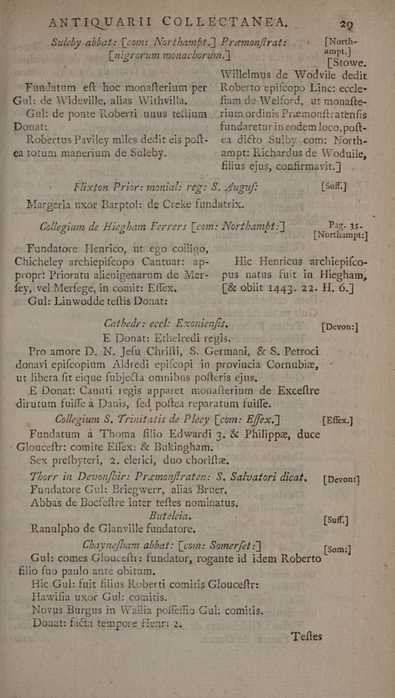 Ev ons Y ANTIQUARII COLLÉ |CTANEA, 7 Suleby abbat: (com: Northambt.] Pramonftrats |. im 1 re ampt [nigrerum monachorum. | LStowe. | Willelmus de Wodvile dedit Fandatum eft hoc monafterium per Roberto epifcopo Linc: eccle- Gul: de Wideville, alias Withvilla. fiam de Welford, ut monafte- Gul: de ponte Roberti unus teftium | rium ordinis: Pramonftratenfis Donat: fundareturin eodem loco, poft- Robertus Paviley miles dediteis poft- ea dicto Sulby com: North- ea totum manerium de Suleby. ampt: Richardus de Woduile, filius ejus, confirmavit.] . / — Flixten Prior: monial: reg: S. Auguft [Suff-] Margeria uxor Barpto!:: de Creke fundatrix. ! Collegium de Hiegham Ferrers [com: Nortbampt: Pag. 35. $  ! : 2 [Northampt:] Fandatore Henrico, ut ego colliao, Chicheley archiepifcopo Cantuar: ap- Hic Henricus archiepiíco- propr? Prioratu alienigenarum de Mer- pus natus fuit in Hiegham, fey, vel Merfege, in comit: Effex. [&amp; obiit 1443. 22. H. 6.] Gul: Linwodde teftis Donat: Catbedr: eccl: Exonienfis. E Donat: RE regis. Pro amore D. N. Jefu Chrifti, S. Germani, &amp; S. Petroci donavi epifcopium Aldredi ePticopt in provincia Cornubize, ut libera fit eique fubjecta omnibus pofteris ejus. E Donat: Canuti regis apparet monafterium de Exceflre dirutum fuiffe à Danis, fed poftea reparatum fuiffe. ; | Collegium S. Trinitatis de Plecy [com: Effex.] [Effex.] Fundatum à 'Thoma filio Edwardi 3. &amp; Philippe, duce : Glouceftr: comite Effex: &amp; Bukingbam. Sex prefbyteri, 2. clerici, duo choriftz. Thorr in Devonfbir: Pramonfiraten: S. Salvatori dicat. — [Devon] Fundatore Cul: Briegwerr, alias Bruer. Abbas de Bocfeílre inter teftes nominatus. Buteleia. Ranulpho de Glanville fundatore. Cbaynefbam abbat: [com: Somerfet :] Gul: comes Glouceftr: fundator, rogante id idem Roberto filio fuo paulo ante obitum. Hic Gul: fuit filias Roberti comitis Glouceftr: Hawifia uxor Gul: comitis. hs Burgus in Wallia poffeffio Gul: comitis. Doaat: facta tempore Henr: 2. [Devon:] 'Teftes