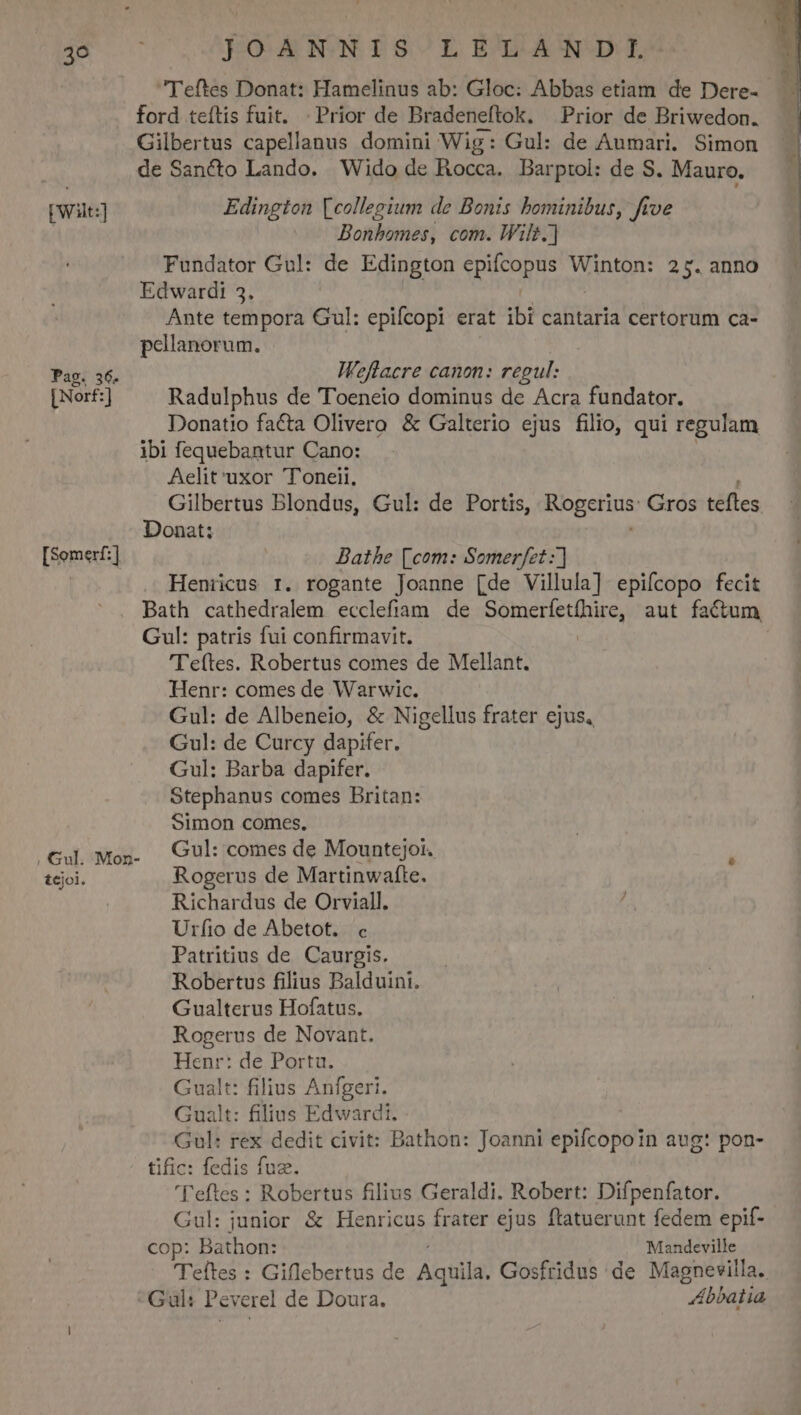 kis pw] Pag. 36. [Norf:] [Somerf:] , Gul. Mozn- tejoi. JOANNIS LELANDI. Teftes Donat: Hamelinus ab: Gloc: Abbas etiam de Dere- ford teítis fuit. | Prior de Bradeneftok. Prior de Briwedon. Gilbertus capellanus domini Wig: Gul: de Aumari. Simon de Sancto Lando. Wido de Rocca. Barptol: de S. Mauro. Edington [collegium de Bonis bominibus, ftve Bonbomes, com. Wil. Fundator Gu!: de Edington SpuCUQ S M Winton: 25. anno Edwardi 3. Ante tempora Gul: epifcopi erat ibi cantaria certorum ca- pellanorum. Weflacre canon: regul: Radulphus de Toeneio dominus de Acra fundator. Donatio facta Olivero &amp; Galterio ejus filio, qui regulam ibi fequebantur Cano: Aelit'uxor Toneii, Gilbertus Blondus, Gul: de Portis, Rogetius: Gros tefles Donat: Batbhe [com: Somerfet Henricus r. rogante Joanne [de Villula] epiícopo fecit Bath cathedralem ecclefiam de SRETECAUUAN aut factum Gul: patris fui confirmavit. 'Teftes. Robertus comes de Mellant. Henr: comes de Warwic. Gul: de Albeneio, &amp; Nigellus frater ejus, Gul: de Curcy dapifer. Gul: Barba dapifer. Stephanus comes Britan: Simon comes. Gul: comes de Mountejoi. Rogerus de Martinwafte. Richardus de Orviall. (A Urfio de Abetot. c Patritius de Caurgis. Robertus filius Balduini. Gualterus Hofatus. Rogerus de Novant. Henr: de Porta. Gualt: filius Anfgeri. Gualt: filius Edwardi. Gul: rex dedit civit: Bathon: Joanni epifcopoin aug: pon- tific: fedis fuz. 'Teftes : Robertus filius Geraldi. Robert: Difpenfator. Gul: junior &amp; Henricus frater ejus ftatuerunt fedem epif- cop: Bathon: Mandeville Teftes : Giflebertus de Adqtila; Gosfridus de Magnevilla.