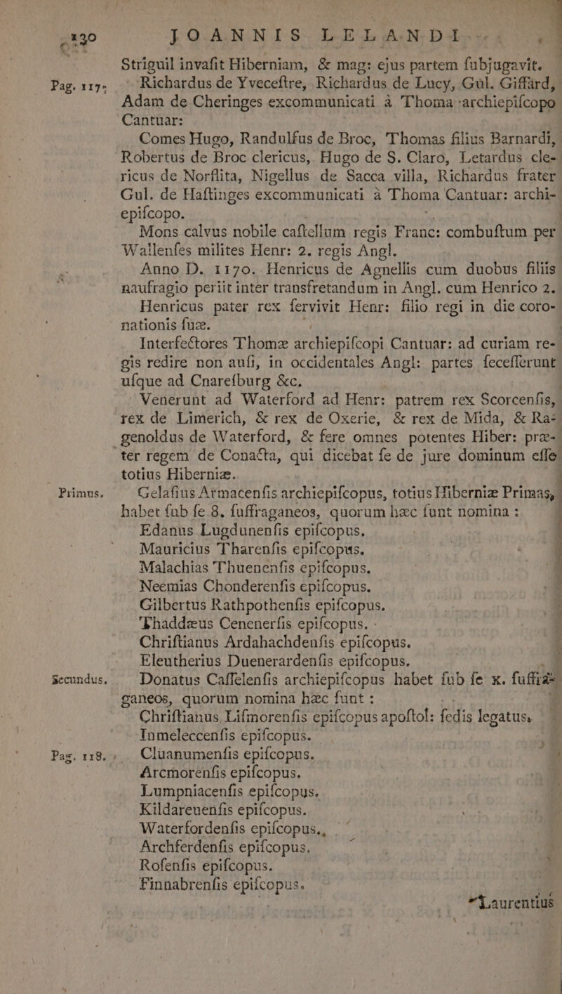 Pag. 117- Primus. IOANNIS. LE LAO: DX» 1 Striguil invafit Hiberniam, &amp; mag: ejus partem fubjugavit. Richardus de Yveceftre, Richardus de Lucy, Gl. Giffard,. Adam de Cheringes excommunicati à l'homa :archiepifcopo Cantuar: Comes Hugo, Randulfus de Broc, 'T'homas filius Barnardi, Robertus de Broc clericus,. Hugo de S. Claro, Letardus cle-. ricus de Norflita, Nigellus de Sacca villa, Richardus frater Gul. de Haflinges excommunicati à Thoma Cantuar: archi-. epifcopo. | Mons calvus nobile caftellum regis Franc: combuftum per Wallenfes milites Henr: 2. regis Angl. : Anno D. 1170. Henricus de Agnellis cum duobus filiis naufragio periit inter transfretandum in Angl. cum Henrico 2. Henricus pater rex fervivit Henr: filio regi in die coro- nationis fuz. | Interfectores ''homz isse ipod Cantuar: ad curiam re- gis redire non aufi, in occidentales Angl: partes fecefferunt uíque ad Cnarefburg &amp;c. | Venerunt ad Waterford ad Henr: patrem rex Scorcenfis,. rex de Limerich, &amp; rex de Oxerie, &amp; rex de Mida, &amp; Ra- ter regem de Cona&amp;a, qui dicebat fe de jure dominum effe: totius Hibernia. ) Gelafius Armacenfis archiepifcopus, totius Hiberniz Primas, habet fub fe.8. fuffraganeos, quorum hac funt nomina : j Edanus Lugdunenfis epifcopus. | t Mauricius 'harenfis epifcopus. | * Malachias 'Thuenenfis epifcopus. 1 . Neemias Chonderenfis epifcopus. Gilbertus Rathpothenfis epifcopus. Thaddzus Cenenerfis epifcopus. - Chriftianus Ardahachdenfis epifcopus. Eleutherius Duenerarden(is epifcopus. | Donatus Caflelenfis archiepifcopus habet fub fe x. fud ganeos, quorum nomina hzc funt : : Chriftianus Lifmorenfis epifcopus apoftol: fedis legatus, Inmeleccenfis epifcopus. | Cluanumenfis epifcopus. / Arcmorenfis epifcopus. | | Lumpniacenfis epifcopus. Kildareuenfis epifcopus. Waterfordenfis epifcopus, | ' Archferdenfis epifcopus. ; Rofenfis epifcopus. Finnabrenfis epifcopus. h hio X aurentius