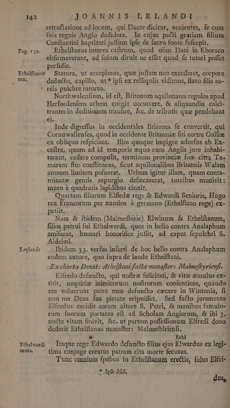 retra&amp;tatione ad locum, qui Dacor dicitur, venientes, fe cum - fuis regnis Anglo dedidere. In cujus pacti gratiam filium, Conftantini baptizari juffum ipfe de facro fonte fufcepit. Pag. 159. Ethelítanus interea caftrum, quod olim Dani in Eboraco obfirmaverant, ad folum diruit ne effet quod fe tutari poffet perfidia. ; Ethelftanus Statura, ut accepimus, quz juftam non excederet, corpore SUL PRISR deducto, capillo, ut * ipfi ex relliquiis vidimus, flavo filis au- ' reis pulchre intorto., Northwalenfium, id eft, Britonum aquilonares regulos apud Herfordenfem urbem coégit occurrere, &amp; aliquandiu calci- trantesin deditionem tranfire, &amp;c. de tributis quz pendebant eb Inde digreffus in occidentales Britones fe convertit, qui - Cornuwallenfes, quod in occidente Britanniz fiti cornu Gallize ex obliquo refpiciant. 1llos quoque impigre adorfus ab Ex- ceftra, quam ad id. temporis aquo cum Anglis jure inhabi- - tarant, cedere compulit, terminum provincie fuz citra Ta- maram flu: conftituens, ficut aquilonalibus Britannis Walam amnem limitem pofuerat. Urbem igitur illam, quam conta- minate gentis repurgio defzcaverat, turribus munivit: | inuro é quadratis lapidibus cinxit. Quartam filiarum Elfledz reg: &amp; Edwardi Senioris, Hugo rex Francorum per nuntios à germano (Ethelftano rege) ex- petiit. Nam &amp; ibidem (Malmefbirie) Elwinum &amp; Ethelftanum, filios patrui fui Ethelwerdi, quos in bello contra Analaphum amiferat, humari honorifice juffit, ad caput fepulchri S. Aldelmi. | Leylnd: ^ Ibidem 33. verfus inferti. de hoc bello contra Analaphum eodem autore, quo fupra de laude Ethelftani. | Ex charta Donat: Vtbelflani fatte monaflter: Malmefbyrienf. Elfredo defun&amp;o, qui noftrz felicitati, &amp; vite mulus ex- ütit,^ nequitia inimicorum noftrorum confentiens, quando me voluerunt patre meo defuncto czcare in Wintonia, fi non me Deus íua pietate eripuiffet. Sed facto juramento Elfredus cecidit coram altare S. Petri, &amp; manibus famulo- rum fuorum portatus eft ad Scholam Anglorum, &amp; ibi 3. nocte vitam finivit, &amp;c. ut partem poffeffionum Elfredi dono dederit Ethelftanus monafter: Malmefíbirienfi. . e Ethl Ethelwardi — Itaque rege Edwardo defuncto filius ejus Elwardus ex legi- bo. tima conjuge creatus patrem cita morte fecutus. Tunc omnium fpebus in Ethelftanum erectis, folus Elfri- * Ipfe MS, 3 dus,