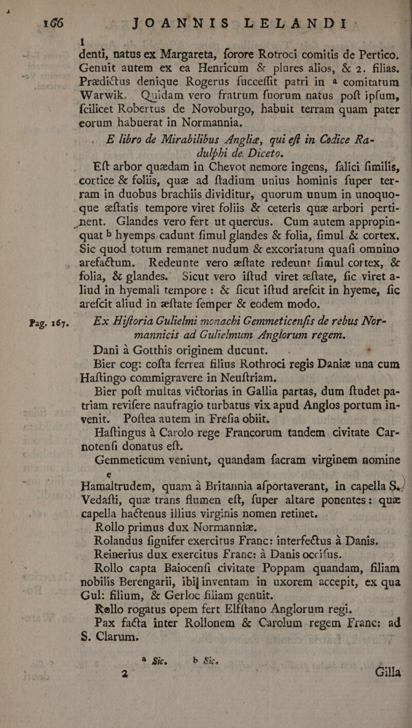 Pag. 167. 1 denti, natus ex Margareta, forore Rotroci comitis de Pertico. Genuit autem ex ea Henricum &amp; plures alios, &amp; 2. filias. Predi&amp;us denique Rogerus fucceffit patri in à comitatum Warwik. Quidam vero fratrum fuorum natus poft ipfum, Ícilicet Robertus de Novoburgo, habuit terram quam pater eorum habuerat in Normannia. E libro de Mirabilibus Anglie, qui eff in Codice Ra- dulphi de Diceto. Eft arbor quedam in Chevot nemore ingens, falici fimilis, cortice &amp; foliis, quz ad ftadium unius hominis fuper ter- ram in duobus brachiis dividitur, quorum unum in unoquo- que zítatis tempore viret foliis &amp; ceteris qua arbori perti- quat b hyemps cadunt fimul glandes &amp; folia, fimul &amp; cortex. Sic quod totum remanet nudum &amp; excoriatum quafi omnino arefactum. ^ Redeunte vero zílate redeunt fimul cortex, &amp; folia, &amp; glandes. Sicut vero iftud viret «tate, fic viret a- liud in hyemali tempore : &amp; ficut iftud arefcit in hyeme, fic arefcit aliud in zftate femper &amp; eodem modo. Ex Hifloria Gulielmi monachi Gemmeticenfis de rebus INor- mannicis ad Gulielmum Znglorum regem. Dani à Gotthis originem ducunt. . | Bier cog: cofta ferrea filius Rothroci regis Daniz una cum Haftingo commigravere in Neuftriam. Bier poft multas victorias in Gallia partas, dum ftudet pa- triam revifere naufragio turbatus vix apud Anglos portum in- venit. Pofítea autem in Frefia obiit. Haflingus à Carolo rege Francorum tandem civitate Car- notenfi donatus eft. Gemmeticum veniunt, quandam facram virginem nomine Vedafti, quz trans flumen eft, fuper altare ponentes: qux capella hactenus illius virginis nomen retinet. . Rollo primus dux Normannia. Rolandus fignifer exercitus Franc: interfectus à Danis. Reinerius dux exercitus Franc: à Danis occifus. Rollo capta Baiocenfi civitate Poppam quandam, filiam Gul: filium, &amp; Getrloc filiam genuit. Rollo rogatus opem fert Elfftano Anglorum regi. Pax facta inter Rollonem &amp; Carolum regem Fiane: ad S. Clarum. 8 Sic, b Sic, 2 | Cilla