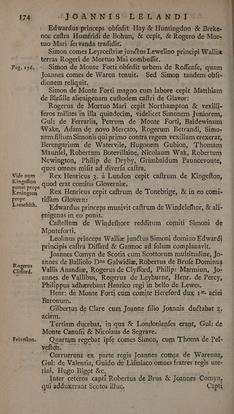 Edwardus princeps obfedit Hay &amp; Huntingdon &amp; Breke- noc caftra Humfridi de Bohun; &amp; cepit, &amp; Rogero de Mor- tuo Mari fervanda tradidit. Simon comes Leyrceftrize junctus Lewelino principi Wallix terras Rogeri de Mortuo Mai combuffit. Pag.176. -. Simon de Monte Forti obfedit urbem de Roffenfe, quam Joannes comes de Waren tenuit. Sed Simon tandem obfi- dionem reliquit. Simon de Monte Forti magno cum labore cepit Matthiam de Blefille alienigenam cuftodem caftri de Glavor: Rogerus de Mortuo Mari cepit Northampton &amp; vexilli- feros milites in illa quindecim, videlicet Simonem Juniorem, Gul: de Ferraris, Petrum de Monte Forti, Baldewinum Wake, Adam de novo Mercato, Rogerum Betrandi, Simo- nem filium Simonis qui primo contra regem vexillum erexerat, Berengarium de Watervile, Hugonem Gubion, Thomam Maunfel, Robertum Botevillaine, Nicolaum Wak, Robertum Newington, Philip de Dryby, Grimbaldum Pauncevoute, quos omnes mifit ad diverfa caftra. Videnum ^ Rex Henricus 3. à Lundon cepit caftrum de Kingefton, qp quod erat comitis Gloverniaz. eniti Rex Henricus cepit caftrum de Tonebrige, &amp; in eo comi- prope — tiffam Glovern: Lamchth — gdwardus princeps munivit caftrum de Windelefhor, &amp; ali- enigenas in eo ponit. | . Caftellum de Windefhore redditum comiti Simoni de Monteforti, Leolinus princeps Wallize junéctus Simoni domino Edwardi principis caftra Diffard &amp; Gannoc ad folum complanavit. Joannes Comyn de Scotia cum Scottorum multitudine, Jo- Eurus annes de Balliolo Dns Galwidiz, Robertus de 'Brufe Dominus .Cliora, Vallis Anandiz, Rogerus de Clyfford, Philip: Marmiun, Jo- ' * ,annes de Vallibus, Rogerus de Leyburne, Henr. de Percy, Philippus adherebant Henrico regi in beo de Lewes. . Henr: de Monte Forti cum comite Hereford dux 127 aciei Baronum. Gilbertus de Clare cum Joanne filio Joannis ductabat 2. aciem. Tertiam ducebat, in qua &amp; Londonienfes erant, Gul: de Monte Canufii &amp; Nicolaus de Segrave. Pelvéfion. — Quartam regebat ipfe comes Simon, cum Thoma de Pel- vefton. Corruerunt ex parte regis Joannes comes de Warenna, Gul: de Valentia, Guido de Lifmniaco omnes fratres regis ute- rini, Hugo. Bigot &amp;c. Inter ceteros capti Robertus de Brus &amp; Joannes Comyn, qui adduxerat Scotos illuc. Capti