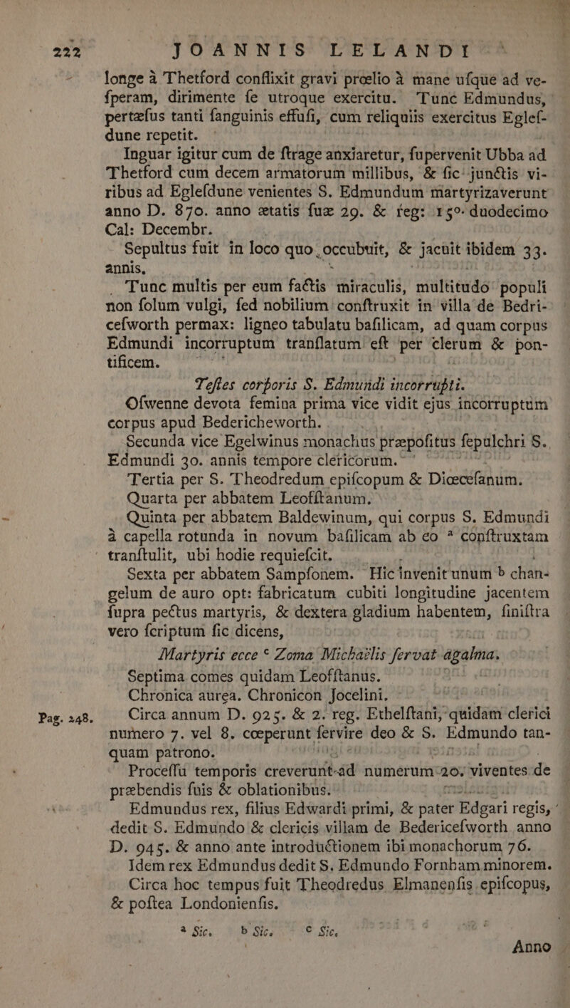 longe à Thetford conflixit gravi preelio à mane ufque ad ve- fperam, dirimente fe utroque exercitu. Tunc Edmundus, pertzfus tanti fanguinis effüfi, cum reliquiis exercitus Eglef- dune repetit. Inguar igitur cum de ftrage anxiaretur, fupervenit Ubba ád Thetford cum decem armatorum millibus, &amp; fic: jun&amp;is vi- ribus ad Egle(dune venientes S. Edmundum martyrizaverunt anno D. 870. auno etatis fuz 29. &amp; feg: 159. duodecimo Cal: Decembr. Sepultus fuit in loco quo, occubuit, &amp; jacüit ibidem 33. annis, . Tunc multis per eum factis miraculis, niilerdo populi non folum vulgi, fed nobilium conftruxit in villa de Bedri- cefworth permax: ligneo tabulatu bafilicam, ad quam corpus Edmundi incorruptum tranflatum eft per yay &amp; pon- tificem. : Tefles corboris S. Edmundi incorrufti. Ofwenne devota femina prima vice vidit ejus incorruptum corpus apud Bedericheworth. Secunda vice Egelwinus monachus praepofitus fepulchri S., Edmundi 30. annis tempore clericorum. Tertia per S. ''heodredum epiícopum &amp; Dicecéfanum. Quarta per abbatem Leofítanum. Quinta per abbatem Baldewinum, qui corpus S. Edmundi à capella rotunda in novum bafilicam ab eo ? conftruxtam tranftulit, ubi hodie requiefcit. Sexta per abbatem Sampfonem. Hic invenit unum » chan- gelum de auro opt: fabricatum cubiti longitudine jacentem fupra pectus martyris, &amp; dextera gladium habentem, finitra vero fcriptum fic dicens, Martyris ecce * Zoma, Michaelis fervat agaima, Septima comes quidam Leofftanus. Chronica aurea. Chronicon Jocelini. : Circa annum D. 925. &amp; 2. reg. Ethelftani; quidam clerici nurnero 7. vel 8. cceperunt j fetVire deo &amp; S. Edmundo tan- quam patrono. Proceffu temporis creverunt id numerum: 20. viventes Be przbendis fois &amp; oblationibus. Edmundus rex, filius Edwardi primi, &amp; pater 'Edgari regis, ' dedit S. Edmundo &amp; clericis villam de Bedericefworth anno D. 945. &amp; anno ante introductionem ibi monachorum 76. Idem rex Edmundus dedit S. Edmundo Fornbam minorem. Circa hoc tempus fuit 'Theodredus Elmanenfis epifcopus, &amp; poftea Londonienfis. &amp; Bi, 3.8 3055 18. Sie Anno