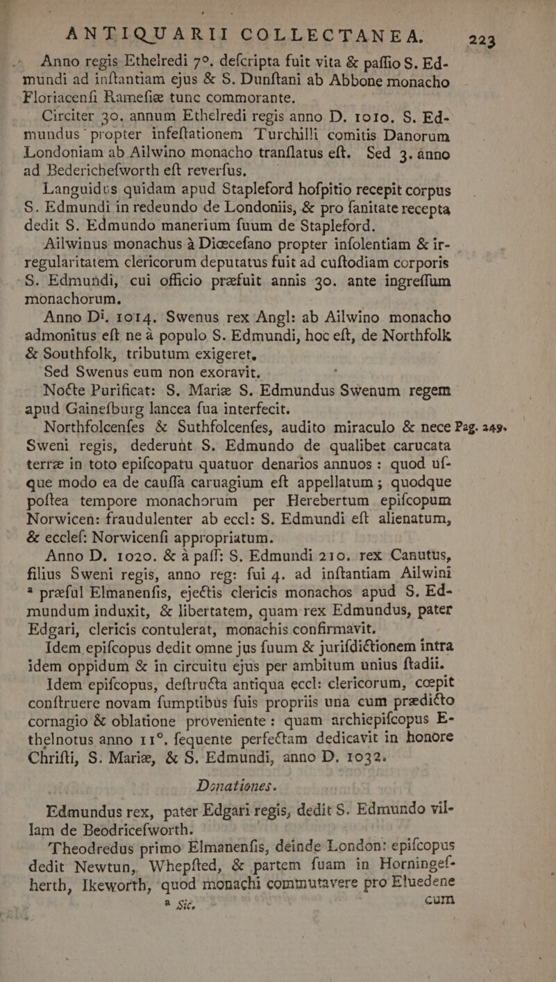 Anno regis Ethelredi 79. defcripta fuit vita &amp; paffio S. Ed- mundi ad inftantiam ejus &amp; S. Dunftani ab Abbone monacho Floriacenfi Ramefig tunc commorante. Circiter 30. annum Ethelredi regis anno D. ro10. S. Ed- mundus propter infeftationem Turchilli comitis Danorum Londoniam ab Ailwino monacho traníflatus eft. Sed 3. ánno ad Bederichefworth eft reverfus. Languidus quidam apud Stapleford hofpitio recepit corpus S. Edmundi in redeundo de Londoniis, &amp; pro fanitate recepta dedit S. Edmundo manerium faum de Stapleford. regularitatem clericorum deputatus fuit ad cuftodiam corporis monachorum. Anno Di, 1014. Swenus rex Angl: ab Ailwino monacho admonitus eft ne à populo S. Edmundi, hoc eft, de Northfolk &amp; Southfolk, tributum exigeret. Sed Swenus eum non exoravit, Nocte Purificat: S. Marie S. Edmundus Swenum regem apud Gainefburg lancea fua interfecit. Sweni regis, dederunt S. Edmundo de qualibet carucata terrz in toto epifcopatu quatuor denarios annuos : quod uf- que modo ea de cauffa caruagium eft appellatum ; quodque poftea tempore monachorum per Herebertum epifícopum Norwicen: fraudulenter ab eccl: S. Edmundi eft. alienatum, &amp; ecclef: Norwicenfi appropriatum. Anno D. 1020. &amp; à paff: S. Edmundi 210. rex Canutus, filius Sweni regis, anno reg: fui 4. ad inftantiam Ailwini * przful Elmanenfis, ejectis clericis monachos apud S. Ed- mundum induxit, &amp; libertatem, quam rex Edmundus, pater Edgari, clericis contulerat, monachis confirmavit. Idem epifcopus dedit omne jus fuum &amp; juriídictionem intra idem oppidum &amp; in circuitu ejus per ambitum unius ftadii. Idem epifcopus, deftructa antiqua eccl: clericorum, ccepit conftruere novam fumptibüs fuis propriis una cum przdicto cornagio &amp; oblatione proveniente: quam archiepifcopus E- thelnotus anno r1?, fequente perfectam dedicavit in honore Chrifti, S. Marie, &amp; S. Edmundi, anno D. 1032. Donationes. Edmundus rex, pater Edgari regis, dedit S. Edmundo vil- lam de Beodricefworth. tu 'l'heodredus primo Elmanenfis, deinde London: epifcopus dedit Newtun, Whepfted, &amp; partem fuam in Horningef- herth, Ikeworth, quod monachi commutavere pro Eluedene ? Sic, cum