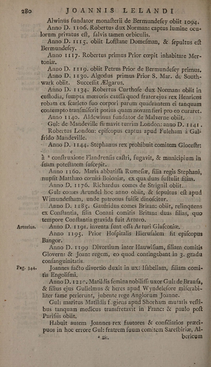 Arturius. Pag. 344. JOANNIS LELANDI Alwinüs fundator monafterii de Bermundefzy obiit 1094; Anno D. 1106. Robertus dux Norman: captus lumine ocu« lorum privatus eft, falvis tamen orbiculis. Anno D. 1115. obiit Lofftane Domefman, &amp;. fepultus eft Bermundefey. Anno r117. Robertus primus Prior coepit inhabitare Mer- toniz. Anno D. rr19. obiit Petrus Prior de Bermundefey primus, Anno D. 1130. Algodus primus Prior S. Mar. de South- wark obtit. Succeffit /Elgarus. Anno D. ri34. Rober tdi Curthofe did Norman: obiit in cuftodia, fumpta moeroris cauffa quod fraterejus rex Henricus robam ex ícarleto fuo corpori parum quadrantem ei tanquam contempto tranfmiferit potius quam novam fieri pro eo curaret. Anno 1140. Aldewinus fundator de Malverne obiit. Gul: de Mandeville firmavit turrim London: anno D. 1 141. Robertus London: epifcopus captus apud Fuleham à Gal frido Mandeville. Anno à 1144. Stephanus rex prohibuit comitem Gloceftr: is diri uxione Flandreníis caftri, fugavit, &amp; municipium in fuam poteftatem fufcepit. .  Anno 1160. Maria abbatiffa Rumefiz, filia regis Stephani, nupfit Matthaeo comiti Bolonig, ex qua duas fuftulit filias. Anno D. 1176. Richardus comes de Striguil obiit. Gul: comes Arundel hoc anno obiit, &amp; fepultus eft apud Wimundefham, unde patronus fuiffe dinofcitur. Anno D. 1185. Gaufridus comes Britan: obiit, relinquens ex Conítantia, filia Conani comitis Britan: duas filias, quo tempore Conflantia gravida fuit Arturo. Anno D. 1 191. inventa funt offa. Arturi Glafconize, Anno 1195. Prior Hofpitalis Hierufalem. fit epifcopus Bangor. Anno D. 1199 Divortium inter Hauwifiam, filiam comitis Glovern: &amp; Joan: regem, eo quod contingebantal ing. guadu confanguinitatis. Joannes facto divortio duxit in ux: lfabellam, filiam comi- tis Engolifmi. Anno D. 121c. Matildis femina nobiliff: uxor Gul: de Braufa, &amp; filius ejus Gulielmus &amp; heres apud Wyndelefore miferabi- liter fame perierunt, jubente rege Anglorum Joanne. Gul: maritus Matildis f.giens apud Shorham mutatis vefli- bus tanquam medicus transfretavit in Franc: &amp; paulo pofl Parifiis obiit. | Habuit autem Joannes rex fautores &amp; confiliarios preci- à Gic, bericum