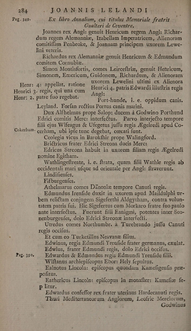 Pag.349. Henr: Pag. 350. Ex libro Annalium, cui. titulus Memoriale fratris Joannes rex Angl: genuit Henricum regem Angl: Richar- dum regem Alemannie, Izabellam Imperatricem, Alienoram comitiffam Penbroke, &amp; Joannam principem uxorem Lewe- Richardus rex Alemanniaz genuit Henricum &amp; Edmundum comitem Cornubiz. Simon Montisfortis, comes Leirceflrie, genuit Henricum, Simonem, Emericum, Guidonem, Richardum, &amp; Alienoram 4: appellàt, ratióhe LA Lewelini ultimi ex Alienora enrici 4. patris Edwardi illuftris regis Port-hunde, i. e. oppidum canis. Lcyland. Forfan rectius Portus canis marini. Dux Alfhelmus prope Salop: ducem à Godwino Porthund Edrici comitis Merc: interfectus. Parvo interjecto tempore filii ejus Wlfeagus &amp; Ufegetus juíffu regis ZEgelredi apud Co- cerham, ubi ipfe tunc degebat, coecati funt. Ceolegia vicus in Barokfhir prope Walingford. Brictricus frater Edrici Streona ducis Merc: Edricus Streona habuit ia uxorem filiam regis /Egelredi nomine Egitham. Wathlingeftreate, 1. e. ftrata, quam ali Wathle regis ab occidentali mari ufque ad orientale per Angl: ftraverunt. Lindifienfes, Fifburgenfes. Athelmarus comes Dànoniz tempore Canuti regis. Edmundus Irenfide duxit in uxorem apud Maildulphi ur- bem relictam conjugem Sigeferthi Aldgytham, contra volun- tatem patris fui. Hic Sigefertus cum Morkaro fratre fuo paulo ante interfectus. Fuerunt filii Eanigmi, potentes inter Seo- nenburgenfes, dolo Edrici Streonz interfecti. regis occifus. Et cum eo Turketillus.Neavanz filius. Edwinus, regis Edmundi Yrenfide frater germanus, exulat. Edwius, frater Edmundi regis, dolo Edrici occifus. Edwardus &amp; Edmundus regis Edmundi Yrenfide filii. Wliftanus archiepifcopus Ebor: Hely fepultus. E p litur. Edwardus confeffor rex frater uterinus Hardecanuti regis. Thui Mediterraneorum Anglorum, Leofric Merciorum, Godwinus a pdipin