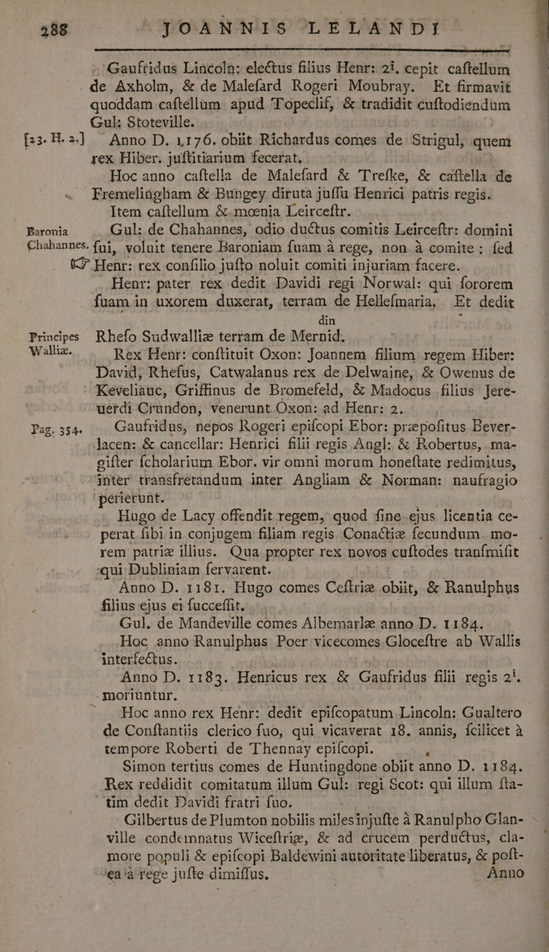 ——— M Á—— HÁ— —ÀM— — T . Gaufridus Lincoln: electus filius Henr: 21, cepit caftellum de Axholm, &amp; de Malefard Rogeri Moubray. Et firmavit quoddam caftellam. apud T'opeclif, &amp; tradidit cuftodiendum Gul: Stoteville. [:3.H.2»] Anno D. 1176. obiit Richardus comes de Strigul, quem rex Hiber. juftitiarium fecerat. Hoc anno caftella de Malefard &amp; 'Trefke, &amp; caflella de Fremelingham &amp; Bungey diruta juffu Henrici patris regis. Item caftellum &amp;.moenia Leirceftr. Poronia Gul: de Chahannes, odio ductus comitis Leirceftr: domini Chahannes. fj, voluit tenere Baroniam fuam à rege, non à comite ; fed (G^ Henr: rex confilio jufto noluit comiti injuriam facere. Henr: pater rex dedit Davidi regi Norwal: qui fororem fuam in uxorem duxerat, terram de Hellefmaria. Et dedit din , Prindpess Rhefo Sudwallize terram de Mernid. j dug Rex Henr: conftituit Oxon: Joannem filium regem Hiber: David, Rhefus, Catwalanus rex de Delwaine, &amp; Owenus de Keveliauc, Griffinus de Bromefeld, &amp; Madocus filius Jere- uerdi Crundon, venerunt Oxon: ad Henr: 2. Pag.354.« . Gaufridus, nepos Rogeri epifcopi Ebor: praepofitus Bever- ap lacen: &amp; cancellar: Henrici filii regis Angl: &amp; Robertus, ma- gifter fÍcholarium Ebor. vir omni morum honeftate redimitus, inter transfretandum inter Angliam &amp; Norman: naufragio perierunt. Hugo de Lacy offendit regem, quod fine ejus licentia ce- perat fibi in conjugem filiam regis Conactiz fecundum. mo- rem patrie illius. Qua propter rex novos cuftodes tranfmuüfit qui Dubliniam fervarent. Anno D. 1181. Hugo comes una obiit, &amp; Ranulphus filius ejus ei fucceffit. Gul. de Mandeville comes Albematlz anno D. 1184. Hoc anno Ranulphus Poer vicecomes Gloceftre ab Wallis interfectus. Anno D. 1183. Henricus rex &amp; Gaufridus filii regis 2*. moriuntur. —. .Hoc anno rex Henr: dedit epifcopatum Lincoln: Gualtero de Conflantiis clerico fuo, qui vicaverat 18. annis, fcilicet à tempore Roberti de Thennay epiícopi. à Simon tertius comes de Huntingdone obiit anno D. 1184. Rex reddidit comitatum illum Gul: regi Scot: qui illum fta- tim dedit Davidi fratri fuo. Gilbertus de Plumton nobilis milesinjufte à Ranulpho Glan- ville condemnatus Wiceftrig, &amp; ad crucem perductus, cla- more populi &amp; epifcopi Baldewini autoritate liberatus, &amp; poft- 'ea'à rege jufte dimiffus. Anno
