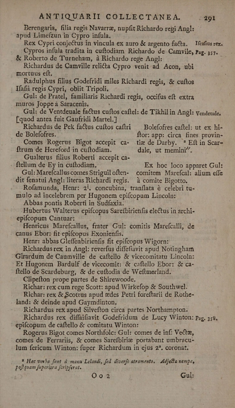 Berengaria, filia regis Navarre, nupfit Richardo regi Angl: - apud Limeízun in Cypro infula. | Rex Cypri conjectus in vincula ex auro &amp; argento facta. — Ifcafius rex. Cypros infula tradita in cuftodiam Richardo de Camvile, Pag. 357. &amp; Roberto de 'Turneham, à Richardo rege Angl: LE Richardus de Camville relicta Cypro venit ad Acon, ubi mortuus eft. | Radulphus filius Godefridi miles Richardi regis, &amp; cuftos Ifafii repis Cypri, obiit Tripoli, | Gul: de Pratel, familiaris Richardi regis, occifus eft extra muros Joppe à Saracenis. : Gul: de Ventdeuale factus cuftos caftel: de Tikhilin Angl: vendeuale, [quod antea fuit Gaufridi Martel.] Richardus de Pek factus cuftos caftri ^ Bolefofres caftel: ut ex hi- de Bolefofres. Ítor: app: circa fines provin- Comes Rogerus Bigot accepit ca- tie de Darby. * Eft in Scar- ftrum de Hereford 1n cuftodiam. dale, ut memini. Gualterus filius Roberti accepit ca- . ftellum de Ey in cuftodiam, Ex hoc loco apparet Gul: Gul: Marefcallus comes Striguiloften- comitem Marefcal: alium effe dit fenatui Angl: literas Richardi regis. à comite Bigotto. Rofamunda, Henr: 2i, concubina, tranílata à celebri tu- mulo ad incelebrem per Hugonem epifcopum Lincoln: Abbas pontis Roberti in Sudfaxia. -Hubertus Walterus epifcopus Sareíbirienfis electus in archi- epifcopum Cantuar: ; Henricus Marefcallus, frater Gul: comitis Marefcalli, de canus Ebor: fit epifcopus Exonienfis. Henr: abbas Gleffenbirienfis fit epifcopus Wigorn: Richardus rex in Angl: reverfus diffefiavit apud Notingham Girardum de Caumville de caftello &amp; vicecomitatu Lincoln: Et Hugonem Bardulf de vicecomit: &amp; caftello Ebor: &amp; ca- ftello de Scardeburg, &amp; de cuftodia de Weftmerland. Clipefton prope partes de Shirewoode. Richar: rex cum rege Scott: apud Wirkefop &amp; Southwel. Richar: rex &amp; Scottus apud zdes Petri foreftarii de Rothe- land: &amp; deinde apud Gaymdinton. : Richardus rex apud Silvefton circa partes Northampton. Richardus rex diffaifiavit Godefridum de Lucy Winton: Pag. 558, epifcopum de caftello &amp; comitatu Winton: Rogerus Bigot comes Northfolc: Gul: comes de inf: Vectz, comes de Ferrariis, &amp; comes Sarefbirie portabant umbracu- lum fericum Winton: fuper Richardum in ejus 2*. coronat. * Haec vesba funt à manu Lelandi, fed. diverfo atramento, 4A dietla nemge, £of quam fuperiora Jcripferat. | 000. 918 Gul: