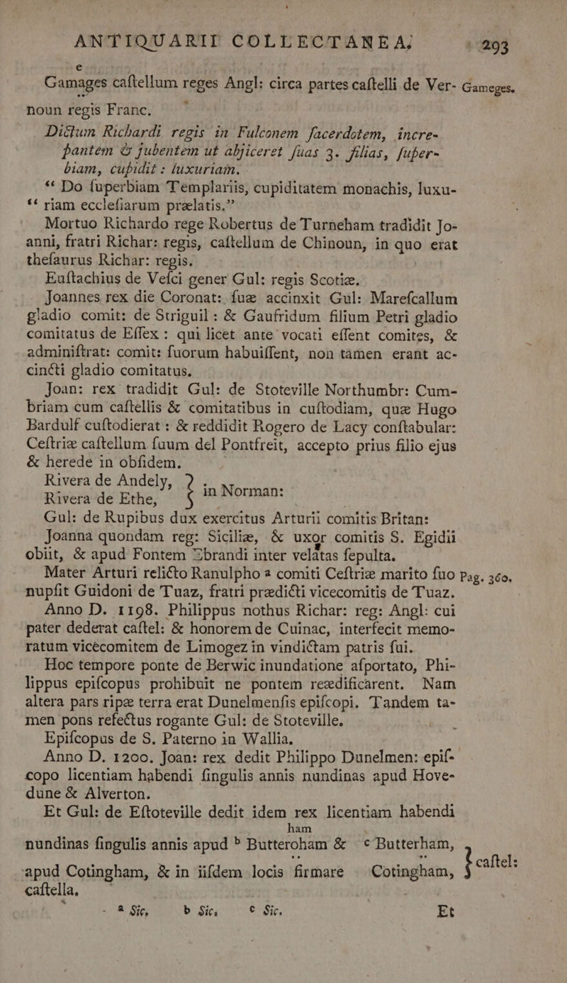 noun regis Franc. Dictum Richardi regis in Fulconem Jacerdotem, incre- Bantem & fubentem ut aljiceret fuas 3. filias, fuper- biam, cupidit : luxuriam. * Do fuperbiam T'emplariis, cupiditatem monachis, luxu- ** riam ecclefiarum praelatis, Mortuo Richardo rege Robertus de Turneham tradidit Jo- anni, fratri Richar: regis, caíftellum de Chinoun, in quo erat thefaurus Richar: regis. | | Euftachius de Veíci gener Gul: regis Scotiz. Joannes rex die Coronat: fug accinxit Gul: Marefcallum gladio comit: de Suiguil : & Gaufridum filium Petri gladio comitatus de Eífex : quilicet ante vocati effent comites, & adminiftrat: comit: fuorum habuiffent, non tamen erant ac- cincti gladio comitatus. Joan: rex tradidit Gul: de Stoteville Northumbr: Cum- briam cum caftellis & comitatibus in cuftodiam, quz Hugo Bardulf cuftodierat : & reddidit Rogero de Lacy conftabular: Ceftrie caftellum fuum del Pontfreit, accepto prius filio ejus & herede in obfidem. Rivera de Andely, 2. N ; Rivera de Ethe, : pic d ael Gul: de Rupibus dux exercitus Arturii comitis Britan: Joanna quondam reg: Sicilie, & uxor comitis S. Egidii obiit, & apud Fontem Zbrandi inter velatas fepulta. nupfit Guidoni de T'uaz, fratri predicti vicecomitis de T'uaz. Anno D. 1198. Philippus nothus Richar: reg: Angl: cui pater dederat caftel: & honorem de Cuinac, interfecit memo- ratum vicécomitem de Limogez in vindictam patris fui. Hoc tempore ponte de Berwic inundatione afportato, Phi- lippus epifcopus prohibuit ne pontem rezdificarent. Nam altera pars ripz terra erat Dunelmenfis epifcopi. Tandem ta- men pons refectus rogante Gul: de Stoteville. Epifcopus de S. Paterno in Wallia. Anno D. 1200. Joan: rex dedit Philippo Dunelmen: epif- copo licentiam habendi fingulis annis nundinas apud Hove- dune & Alverton. Et Gul: de Eftoteville dedit idem rex licentiam habendi ham 1 nundinas fingulis annis apud ? Butteroham & | c Butterham, apud Cotingham, & in iifdem locis firmare ^ Cotingham, caftella, —' | -:8 ic, b Si. — * Sie Et r caftel:
