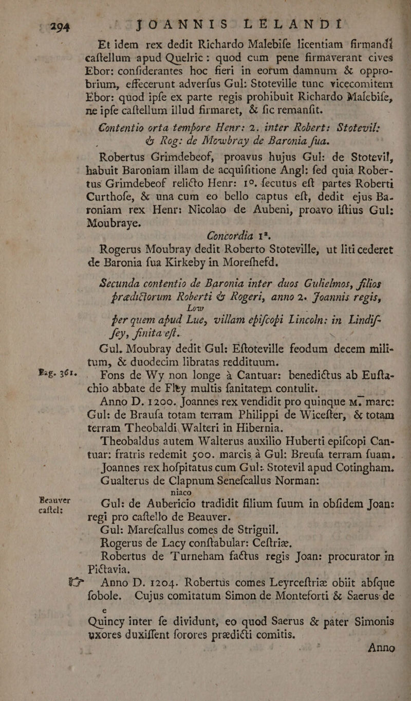 Fig. 361. Beauver caftel: JOANNIS LELANDI Et idem rex dedit Richardo Malebife licentiam firmandi caftellum apud Quelric : quod cum pene firmàverant cives$ Ebor: confiderantes hoc fieri in eotum damnum & oppro- brium, effecerunt adverfus Gul: Stoteville tunc. vicecomitem Ebor: quod ipfe ex parte regis prohibuit Richardo Malcbife, ne ipfe caftellum illud firmaret, & fic remanfit. Contentio orta tempore Henr: 2. inter Robert: Stotevil: $ Rog: de Mowbray de Baroenia fua. Robertus Grimdebeof, proavus hujus Gul: de Stotevil, habuit Baroniam illam de acquifitione Angl: fed quia Rober- tus Grimdebeof relicto Henr: 19. fecutus eft partes Roberti Curthofe, & una cum eo bello captus eft, dedit ejus Ba- roniam rex Henr: Nicolao de Aubeni, proavo iftius Gul: Moubraye. Concordia 1*. Rogerus Moubray dedit Roberto Stoteville, ut liti cederet de Baronia fua Kirkeby in Morefhefd. Secunda contentio de Baronia inter. duos. Gulielmos, félios Bredictorum Roberti &y Rogeri, anno 2. Toannis regis, Low en quem apud Lue, villam epifcopi Lincoln: in. Lindif- Jey, finita eft. Gul. Moubray dedit Gul: Eftoteville feodum decem mili- tum, & duodecim libratas reddituum. Fons de Wy non longe à Cantuar: benedictus ab Eufta- chio abbate de Fley multis fanitatem contulit. Anno D. 1200. Joannes rex vendidit pro quinque w. marc: Gul: de Braufa totam terram Philippi de Wicefter,. & totam terram 'T'heobaldi, Walteri in Hibernia. Theobaldus autem Walterus auxilio Huberti epifcopi Can- Joannes rex hofpitatus cum Gul: Stotevil apud Cotingham. Gualterus de Clapnum Senefcallus Norman: niaco Gul: de Aubericio tradidit filium fuum in obfidem Joan: regi pro caftello de Beauver. Gul: Mareícallus comes de Striguil. Rogerus de Lacy conftabular: Ceftriz, Robertus de 'Turneham factus regis Joan: procurator in Pictavia. Quincy inter fe dividunt, eo quod Saerus & páter Simonis uxores duxifTent forores predicti comitis. Anno