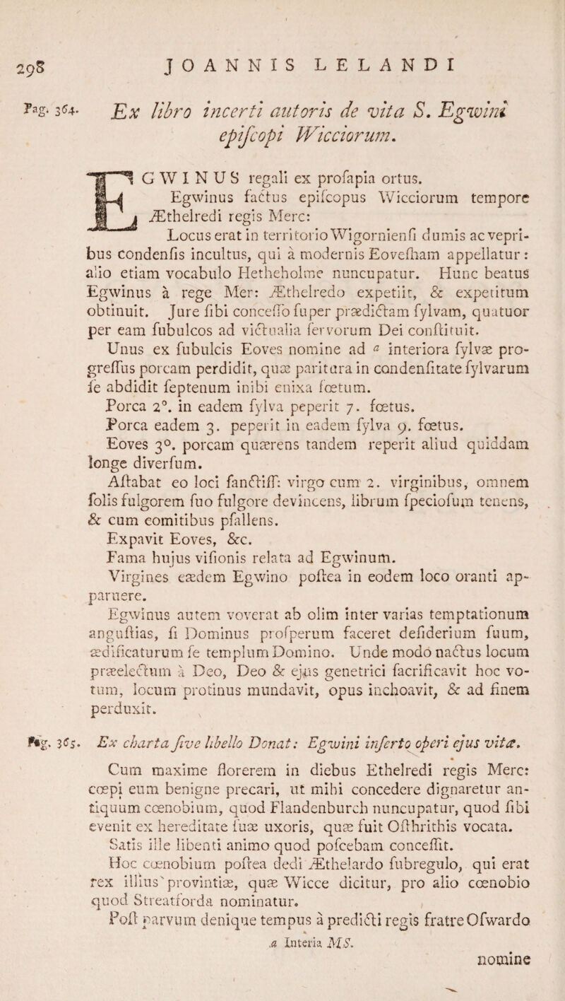 29^ Pag; 354. 3(^5. JOANNIS LELANDI Ex libro incerti aut oris de vita S, Egwini epifcopi TVicciorum, EG \V I N U S regali ex profapla ortus. Egwinus factus epifcopus Wicciorum tempore I ^thelredi regis Mere: Locus erat in territorio Wigornienfi dumis ac vepri¬ bus condentis incultus, qui a modernis Eovefliam appellatur : alio etiam vocabulo Pletheholme nuncupatur. Hunc beatus Egwinus a rege Mer: iEthelredo expetiit, & expetitum obtinuit. Jure fibi concedo fuper praedidlam fylvam, quutuor per eam fubulcos ad victualia fervorum Dei conflituit. Unus ex fubulcis Eoves nomine ad ^ interiora fylvae pro- grefTus porcam perdidit, quse paritura in condenfitate fylvarum fe abdidit feptenum inibi enixa fcetum. Porca 2°. in eadem fylva peperit 7. foetus. Porca eadem 3. peperit in eadem fylva 9. foetus. Eoves 30. porcam qu^rens tandem reperit aliud quiddam longe diverfum. Aflabat eo loci fanftiff; virgo cum 2. virginibus, omnem folis fulgorem fuo fulgore devincens, librum fpeciofum tenens, & cum comitibus pHllens. Expavit Eoves, &c. Fama hujus vifionis relata ad Egwinum. Virgines eredem Egwino poflea in eodem loco oranti ap¬ paruere. Egwinus autem voverat ab olim inter varias temptationum anguflias, fi Dominus profperum faceret defiderium fuum, aedificaturum fe templum Domino. Unde modo nactus locum prceelectum a Deo, Deo & ejus genetrici facrificavit hoc vo¬ tum, locum protinus mundavit, opus inchoavit, & ad Enem perduxit. Ex charta five libello Donat: Egwini inferto operi ejus vita, • Cum maxime florerem in diebus Etheiredi regis Mere: coepi eum benigne precari, ut mihi concedere dignaretur an¬ tiquum coenobium, quod Flandenburch nuncupatur, quod flbi evenit ex hereditate fure uxoris, qure fuit Oflhrithis vocata. Satis ille libenti animo quod pofcebam concefllt. Hoc caaiobiurn pofrea dedi ^thelardo fubregulo, qui erat rex illius'provintire, qum Wicce dicitur, pro alio coenobio quod Streatforda nominatur. Foil: parvum denique tempus a predifli regis fratreOfwardo In teri a MS. nomine