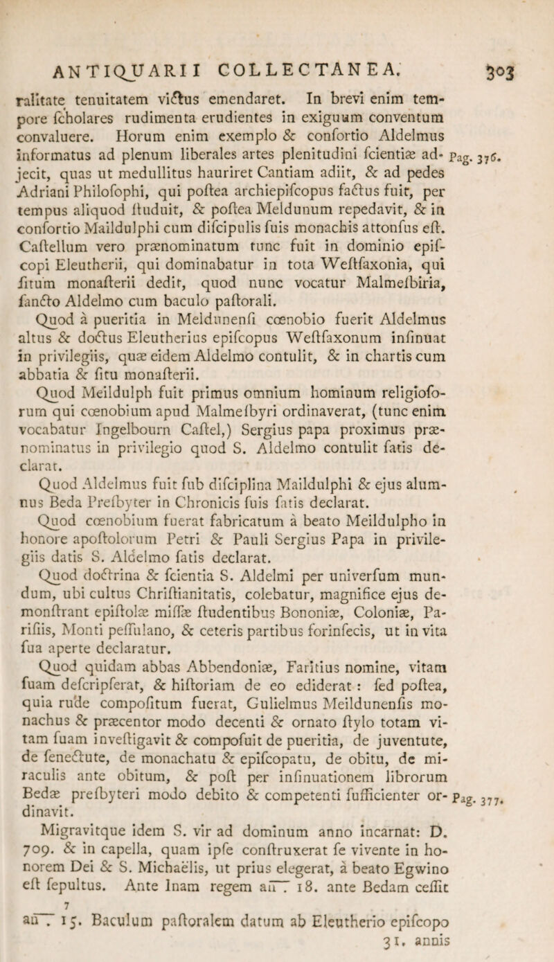 ralltate tenuitatem vi(5lus emendaret. In brevi enim tem¬ pore (cholares rudimenta erudientes in exiguum conventura convaluere. Horum enim exemplo & confortio Aldelmus informatus ad plenum liberales artes plenitudini fcientise ad* Pag. 375. jecit, quas ut medullitus hauriret Cantiam adiit, & ad pedes Adriani Philofophi, qui poftea archiepifcopus faftus fuir, per tempus aliquod lluduit, & poflea Meldunum repedavit, & in confortio Maildulphi cum difcipnlis fuis monachis attonfus efl. Caftellum vero praenominatum tunc fuit in dominio epif- copi Eleutherii, qui dominabatur ia tota Weflfaxonia, qui fitum monafferii dedit, quod nunc vocatur Malmelbiria, Emffo Aldelmo cum baculo paftorali. Quod a pueritia in Meldunenfi coenobio fuerit Aldelmus altus & do(5tus Eleutherius epifcopus Weftfaxonum infinuat in privilegiis, quae eidem Aldelmo contulit, & in chartis cum abbatia & fitu monafterii. Quod Meildulph fuit primus omnium hominum religiofo- rum qui coenobium apud Malmelbyri ordinaverat, (tunc enim vocabatur Ingelbourn Caflel,) Sergius papa proximus prae¬ nominatus in privilegio quod S. Aldelmo contulit fatis de¬ clarat. Quod Aldelmus fuit fub difciplina Maildulphi & ejus alum¬ nus Beda Prelbyter in Chronicis fuis fatis declarat. Quod coenobium fuerat fabricatum a beato Meildulpho in honore apoftolorum Petri & Pauli Sergius Papa in privile¬ giis datis S. Aldelmo fatis declarat. Quod docflrina & fcientia S. Aldelmi per univ^erfum mun¬ dum, ubi cultus Chriflianitatis, colebatur, magnifice ejus de- monffrant epiflolae mlffaE fludentibus Bononiae, Coloniae, Pa- rifiis. Monti pefTulano, & ceteris partibus forinfecis, ut invita fua aperte declaratur. Quod quidam abbas Abbendoniae, Faritius nomine, vitam fuam defcripferat, & hiftoriam de eo ediderat : fed poflea, quia rude compofitum fuerat, Gulielmus Meildunenfis mo¬ nachus & praecentor modo decenti & ornaro ftylo totam vi¬ tam fuam invefligavit & compofuit de pueritia, de juventute, de fenedfute, de monachatu & epifcopatu, de obitu, dc mi¬ raculis ante obitum, & pofl per infinuationem librorum Bedae prefbyteri modo debito Sc competenti fufbcienter or- Pag. 377. di navit. Migravitque idem S. vir ad dominum anno incarnat: D. 709. & in capella, quam ipfe conflruxerat fe vivente in ho¬ norem Dei Sc S. MichaeTis, ut prius elegerat, a beato Egwino efl fepultus. Ante Inam regem auT 18. ante Bedam cefTit _ 7 au . 15. Baculum pafloralem datura ab Eleutherio epifcopo 31. annis