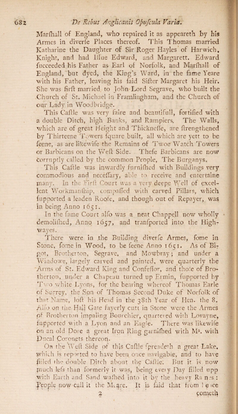 I Mariliall of England, who repaired it as appeareth by bis i\rmes in diverfe Places thereof. l'his Thomas married Katharine the Daughter of Sir Roger Hayles ’of Harwich, Knight, and had Klue Edward, and Margarett. Edward fucceeded his Father as Earl of Norfolk, and Marfhall of England, but dyed, the King’s Ward, in the fame Yeare with his Father, leaving his faid Silfer Margaret his Heir. She was firft married. to John Lord Segrave, who built the Church of St. Michael in Framlingham, and the Church of onr Lady in Woodbridge. This CaAle was very faire and beaiitifull, fortified with a donble Ditch, high Banks, and Rampiers, The Walls, which are of great Height and ThickneAe, are Arengthened by Thirteene Towers fqnare built, all which are yett to be feene, as are likewife the Remains of Tw’oe Watch Towers or Barbicans on the Weff Side. Thefe Barbicans are now corrnptly called by the common People, The Bnrganys, This CaAle was inwardly furniAicd with Buildings very commodious and neceAary, able ro receive and enrertaine inany. In the FirA Courc was a very deepe excel¬ lent WoikmarAhip, compaAed with carved Pillars, which fupported a leaden Roote, and though out of Repayer, was in being Anno 1651. In the fame Court alfo was a neat Chappell now wholly • demoliAied, Anno 1657, and tranfported into the High- wayes. There were in .the Building diverfe Armes, fome in Stonc, fome in Wood, to be feene Anno 1651. As of Bir got, Brotherton, Segrave, and Mowbray; and under a Windowe, largely carved and painted, were ^quarterly the Arms of St. Edward Kiim and ConfeAor, and thole of Bro- therton, under a Chapeaii turned up Ermin, fupported by Two white Lyons, for the bearing whereof Thomas Earle oF Surrey, the Son of Thomas Second Duke of Norfolk of that Name, loA his Head in the 38th Year of Hen. the 8. AI 10 on tue Hali Gate fayerly cuti in Stone vmre the Armes pf Rrothei ton impaling Bouichier, quarteied with Lovayne, fupported with a Lyon and an Ifagle. There was likewife on an old Dore a great Iron Ring gurniPned with INP. with Pueal Coronets thereon. On the WeA Side of this CaAle fpreadeth a great Lake, whieh is reported to have been once navigabie, and to have Ailcd rhe donble Ditch about the CaAle: Biu it is now much lefs than formerly it was, being evety Day Alled upp with Earth and Sand wajhed into it by the heavy Ra : people now-call it the YEare. It is faid that from ! e )ce 2 ^onretl^ I