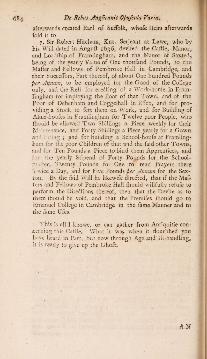 afterwards created Earl of SulJblk^ whoTe Heirs afterwards fold it to 7. Sir Robert Hltcham, Knt. ^erjeant at Lawe, who by bis Wili dated in Auguft 1636, devifed the Caftie, Manor, and Lordfhip of Framlingham, and the J/ianor 6f Saxted, being of the yearly Value of One thoufand Pounds, to the MaJder and Fellows of Pembroke Hali in Cambridge, and their SuccefTors, Part thcreof, of about One hundred Pounds per Annum, to be employed for the Good of the College only, and the Reff for ereffing of a Workrhoufe in Fram¬ lingham for imploying the Poor of that Town, and of the Poor of Debenham and CoggeflTall in ElTex, and for pro- viding a Stock to fett them on AVork, and for Building of Alms-houfes in Framlingham for Twelve poor People, who fhould be nllowed Two Shilllngs a Piece weekly for fheir Maintenance, and Forty Shilllngs a Piece yearly for a Gown and Firing ; and for building a School-houfe at Fraraling- bam for the poor Children of that and the faid other Towns, and for Tcn Pounds a Piece to bind them Apprentices, and for the yearly Stipend of Forty Pounds for the School- mafter, Twenty Pounds for One to read Prayers there Twice a Day, and for Five PoundsAnnum for the Sex- ton. By the faid Will he likewife dlredfed, that if the Maf- ters and Fellows of Pembroke Hali fhould willfully refufe to perform the Direfllons thereof, then that the Devife as to them fhould be void, and that the Premifes flrould go tq Emanuel College in Cambridge in the fame Manner and to the fame Ufes. This is all I knowe, or can gather from Antlqultie con- eerning this Cahle. What it \va^ when it flourifhed you have heard in Part, but now through Age and lli-handling, it is ready to give up the Ghcfl. / 4M /