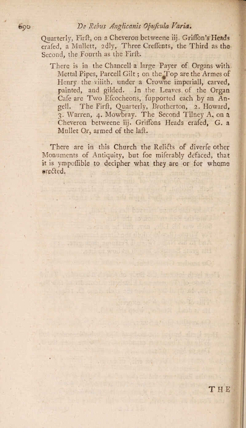 Quarterly, FIrll:, oii a Cheveron betweene ilj. Griffon’s Heads erafed, a Miillett, 2dly, Three CrejfTents, the Third as the- Second, the Fourth as the Firft. There is ia the Chancell a large Payer of Organs with- Mettal Pipes, Parcell Gilt; on the^op are the Armes of Hcnry the viiith. under a Crowne irnperiall, carved, painted, and gilded. In the Leaves of the Organ Cafe are Two Efcocheons, fupported each by an An¬ geli. The Firlf, Quarterly, Brotherton, 2. Howard, 3. Warren, 4. Mowbray. The Second Tilney A, on a Cheveron betweene iij. Griffons Heads erafed, G. a Mu 11 et Qr, armed of the lafl. There are in this Church the Relidis of diverfe other Monuments of Antiquity, but foe miferably defaced, that it is ympoffible to decipher what they are or for vvhome ©redled.