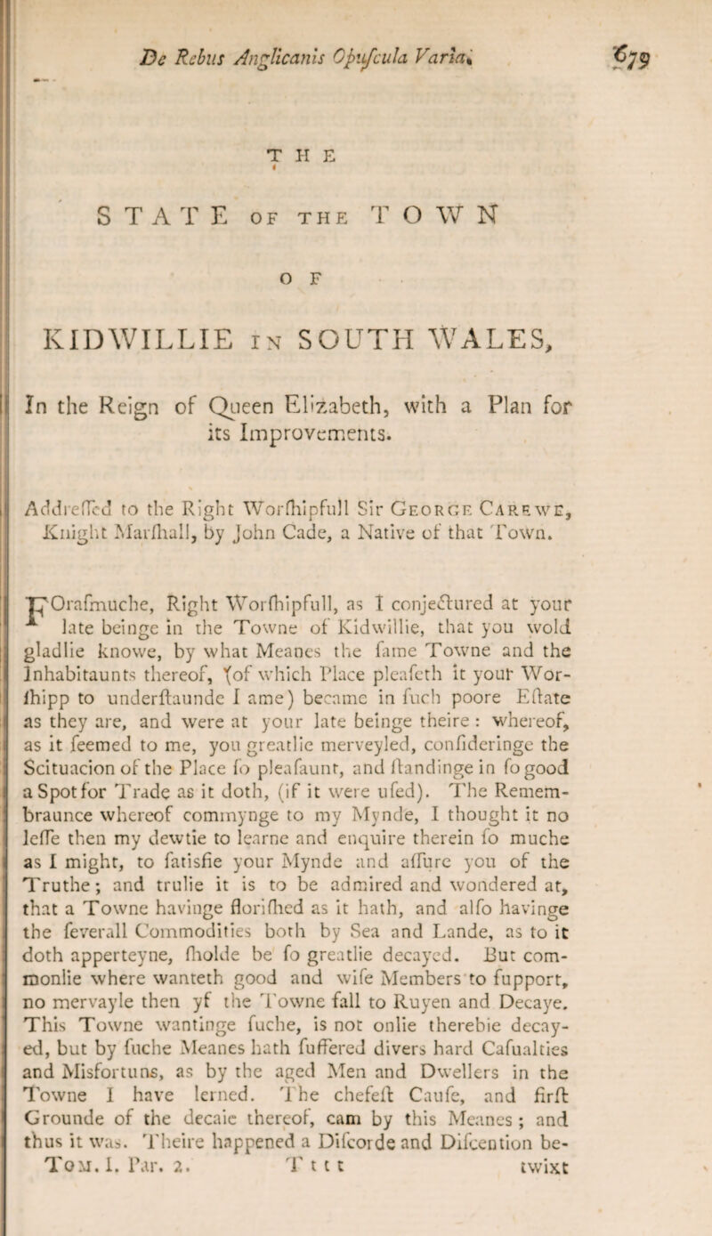 THE STATE 0 F T pi E T O W N o F KIDWILLIE IN SOUTEI WALES, In the Reign of Qi-ieen Ellzabeth, with a Plan for its Improvcmerus. Addi-eiTcci to the Right Worflilpfull SIr George Carewe, Kiiight IMarfliall, by John Cade, a Native of that 'Fown. Orafmuche, Right Worfhipfull, as 1 conje(fi:ured at your ^ late beinge in the Towne of Kidwillie, that you wold gladlie knovve, by what Meanes the Gine Towne and the Inhabltaunts thereof, '(of which Place pleafcth it yout Wor- Ihlpp to underftaunde I ame) became in fuch poore Effate as they are, and were at your late beinge theire : whereof, as it feemed to me, you greatlie merveyled, confideringe the Scituacion of the Place fo pleafaunr, and ffandinge in fogood aSpotfor Trade as it doth, (if it were ufed). The Remem- braunce whereof commynge to my Mynde, I thought it no leffe then my dewtie to learne and enquire therein fo muche as I might, to fatisfie your Mynde and affiirc you of the Truthe; and trulie it is to be admired and wondered at, that a Towne havinge floriflied as it hath, and alfo havinge the feverall Commodifies borh by Sea and Lande, as to it doth apperteyne, fiiolde be fo greatlie decayed. 13ut com- monlie where wanteth good and wife Members’to fupport, no mervayie then yf the Towne fall to Ruyen and Decaye. This Towne wantinge fuche, is not onlie therebie decay¬ ed, but by fuche Meanes hath fuffereJ divers hard Cafualties and Misfortuns, as by the aged Men and Dwellers in the Towne I have lerned. The chefeff Caufe, and firfl Grounde of the decaic thereof, cam by this Meanes; and thus it was. Theire happened a Difeorde and Difeeinion be-