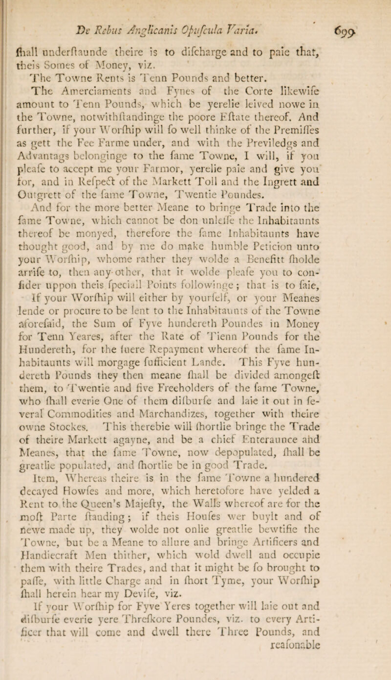 i' i Dl' Rebus AngVicanis Opufcula Fiuua. 6(p^' fiiall underHaunde tbeire is to difeharge and to pale that, I thcls Somes of Money, vlz. The Towne Rents is Tenn Poiinds and better. « The Amerciaments and F3'nes of tlie Corte likewlfe amount to d'enn Poimds, which be yerelie leivcd nowe in the Towne, notwithftandinge the poore Kffate ihercof. And further, if your Worfhip will fo well thinke of the Premilles as gett the Fee Farme under, and with the Previledgs and Advantags bclonginge to the fame Towne, I will, if yoii pleafe to accept me your Farmor, yerelie paie and give yoii’ for, and in Refpe^f of the Markett Toll and the Ingrett and Ourgrctt of the fame Towne, Twentie Poundes. And for the more better Meane to bringe d'rade into the i y fame Towne, which cannot be don unlcife the Inhabitannts thereof be monyed, therefore the fame inhabitannts have thought geod, and by me do makc hnmhle Peticion unto your AVorfliip, whome rather they wolde a Ecnefitt fliolde arrife to, then any-other, that ir wolde pleafe you to coii- fder uppon theis fpeciall Points follovvinge; that is to fale, If your Worfhip will either by yourfelf, or your INTeahes 'lende or procure to be lent to the Inhabitannts of the Towne jvforefaid, the Sum of Fyve hundereth Poundes in Money for Tenn Yeares, after the Rate of Tienn Pounds for the Hundereth, for the fuere Repayment whereof the fame In- habitaunts will morgage futiicient Lande. This Fyve hun- deretb Pounds they then meane iliall be divided amongeft them, to Twentie and fiv’’e Freeholders of the fame Towne, who fhall everie One of them difburfe and laie it out in fe- veral Commodities and Marchandizes, together with theire owne Stockes. This therebie will fhortlie bringe the Trade of theire Markett agayne, and be a chicf Enteraunce ahd Meanes, that ihe fanre d'owne, now depopulated, fliall be greatlie populated, and fhortlie be in good Trade. Itera, Whereas theire is in the fime Towne a hundered decayed Howfes and more, which heretofore have ^^elded a Rent to the Queen’s Majefty, the Walls whereof are for the mofl Parte flanding; if theis Houfes wer buylt and of newe made up, they wolde not onlie greatlie bewtific the Towne, but be a Meane to allure and bringe Artificers and flandiecraft Men thither, which wold dwell and occiipie • them with theire Trades, and that it might be fo brought to paffe, with littie Charge and in fhort Tyme, your Worfliip Ihall herein hear my Devife, viz. If your Worfhip for Fyve'Yercs together will Inic out and i^ifburfe everie yere Thrcfkore Poundes, viz. to every Arti- ficcr that will come and dwell there Threc Pounds, and rcafonable