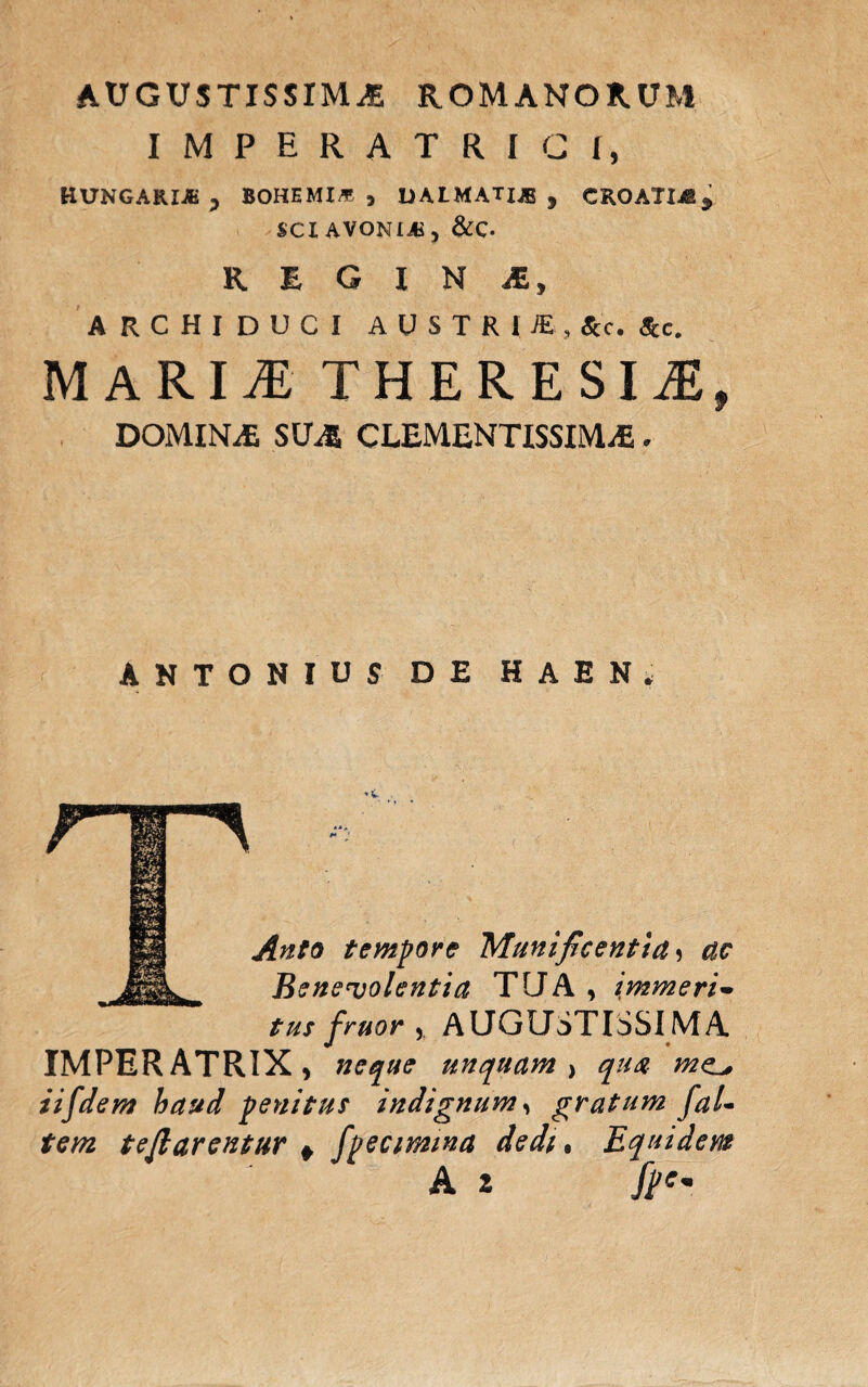 AUGUSTISSIMA ROMANORUM IMPERATRICI, HUNGARIJB j BOHEMI* , UALMATX® , CROATI48, SCIAVONIjB, &C. REGINA, ARCHIDUCI AUSTRI*, Ac. &c. MARII THERESlJEf DOMINA SUA CLEMENTISSIMA. ANTONIUS DE HAEN. Anto tempore Munificentia ? ac ^ Benevolentia TUA , immeri- tus fruor , AUGUSTISSIMA. IMPERATRIX, neque unquam , qua me^ iif'dem haud penitus indignum, gratum faU tem te flarentur + fpecimina dedi, Equidem A z