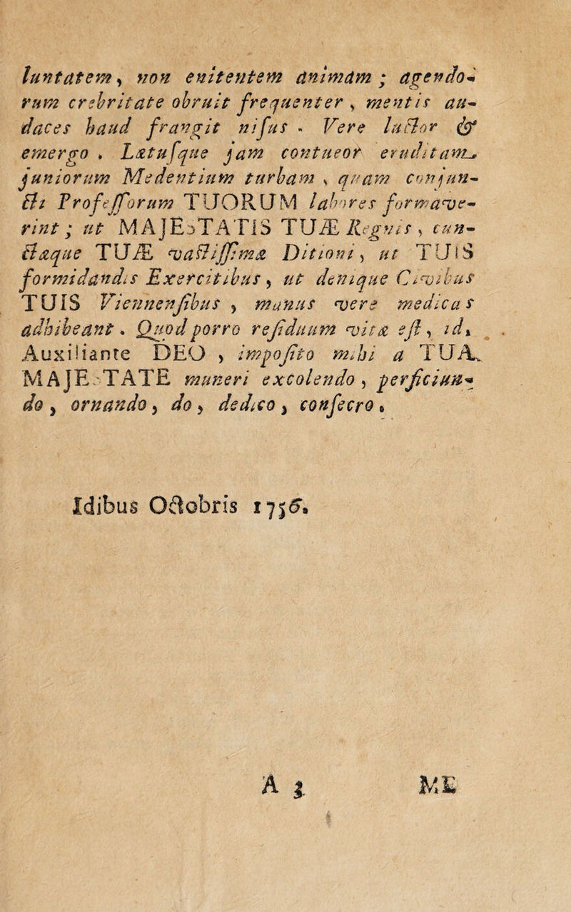 luntatem, non enitentem animam ; agendo* rum crebritate obruit frequenter > mentis au~ daces haud frangit nifiis » Vere lactor dtp emergo . L&amp;tufque jam contueor eruditaml, juniorum 'Medentium turbam , quam conjun* Bi FrofejTorum TIJORQM labores formale* rint ; ut MAJESTATIS TUiE Regnis , cun* Baque TU/E *uaBiffhn&amp; Ditioni, ut TUIS formidandis Exercitibus y ut denique Ctribus TUIS V iennenjibus y manus noere medica s adhibeant. Quod porro rejiduum evita efl, idx Auxi!iante DEO , impojito mjji a TUA MAJE TATE muneri excolendo , perfciun¬ do y ornando > doy dedico 3 confecro » Idibus O&amp;obris 1755«