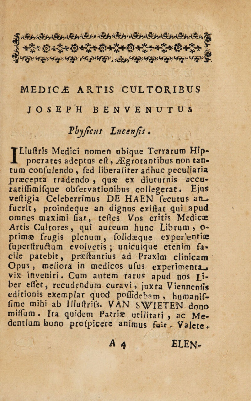 5 i % ^v «ffcVMfrVHSjfr t^^\ MEDICA ARTIS CULTORIBUS JOSEPH BENVENUTUi ILIuftris Medici nomen ubique Terrarum Hip¬ pocrates adeptus eft, yEgrotantibus non tan¬ tum confulendo, fed liberalircr adhuc peculiaria praecepta tradendo * quae ex diuturnis accu- ratiflimifque obfervationibus collegerat. Ejus veftigia Celeberrimus DE HAEN fecutus an^. fuerit, proindeque an dignus exiftat qui apud omnes maximi fiat, teftes Vos eritis Medicae Artis Cultores, qui aureum hunc Librum , o- ptimae frugis plenum , folidaeque experientiae fuperftru&amp;um evolvetis ; unicuique etenim fa¬ cile patebit, prseftantius ad Praxim clinicam Opus, meliora in medicos ufus experimenta^* vix inveniri. Cum autem rarus apud nos jj- ber e fiet, recudendum curavi, juxta Viennenfis editionis exemplar quod poffidebam , humanif- fime mihi ab Il/uftrifs. VAN SWlETEN dono roififum . Ita quidem Patriae utilitati , ac Me* dentium bono profpiccrc animus fuit. Valete^ elen-
