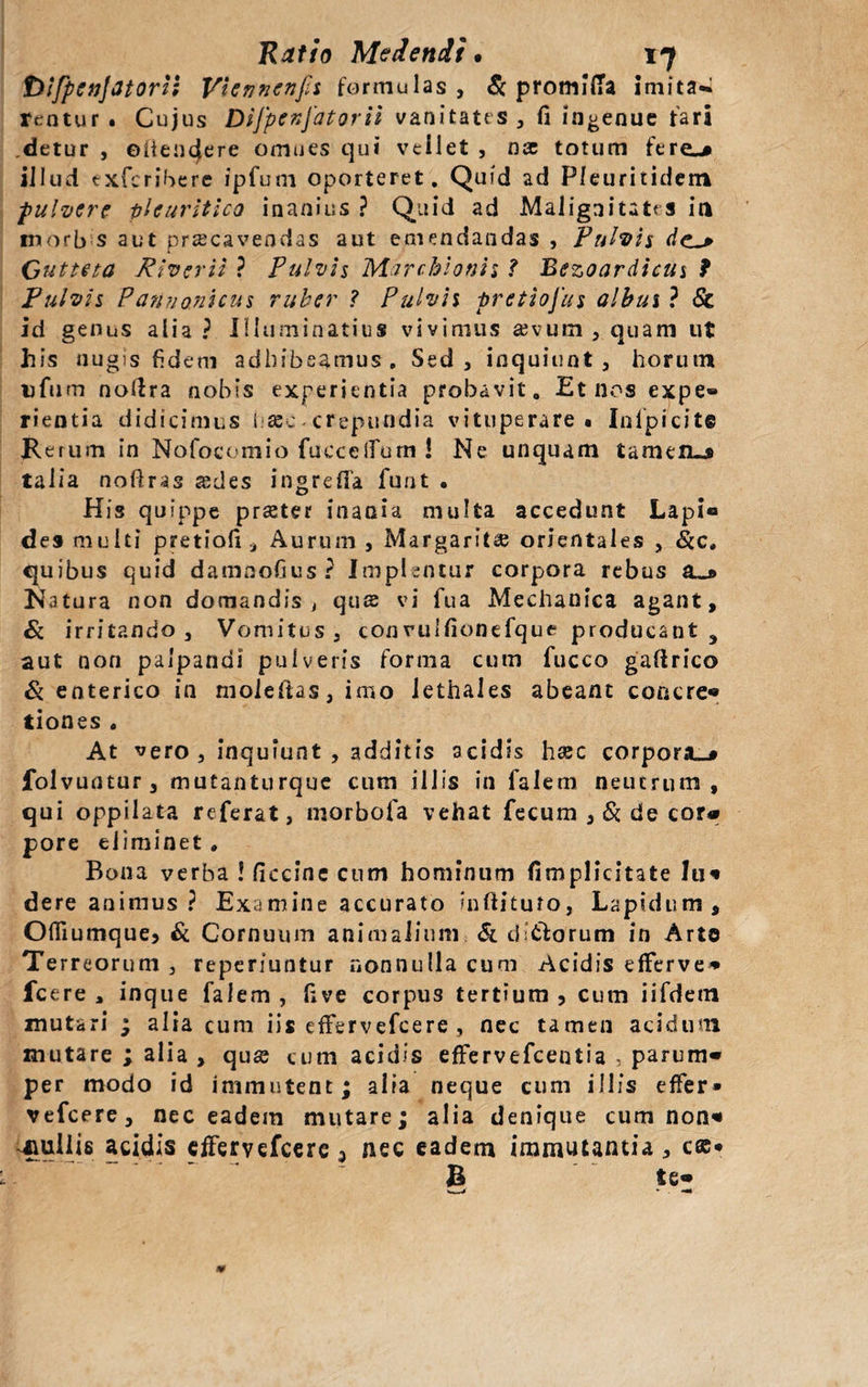 toifpcnjatortl Vicnnenfii formulas, Sc promifTa imitat rentur. Cujus Difpenjatorii vanitates, fi ingenue fari detur , ©iiencjere omnes qui vellet , nx totum fere-» illud exferibere ipfum oporteret. Quid ad Pleuritidetn pulvere pleuritico inanius ? Quid ad Malignitates ia tnorb s aut pracavendas aut emendandas , Pulvis dc_* Gutte ta River ii ? Pulvis Marchionh f Bezoardicus f Pulvis Pannonicus ruber ? Pulvis pretiojus albus ? St id genus alia? Illuminatius vivimus ajvum , quam ut his nugis fidem adhibeamus. Sed, inquiunt , horum tjfum nolfra nobis experientia probavit. Et nos expe» rientia didicimus haec crepundia vituperare ■ Inlpicite Rerum in Nofocomio fueeeifum 1 Ne unquam tamen-j talia nofiras sedes ingreffa funt . His quippe praeter inania multa accedunt Lapi® des multi pretiofi Aurum, Margaritae orientales , &amp;c» quibus quid damnofius? Implentur corpora rebus a_* Natura non domandis , qus vi fua Mechanica agant, &amp; irritando. Vomitus, con rulfionefque producant , aut non palpandi pulveris forma cum fucco gaftrico &amp; enterico in moleftas, imo lethales abeant concre- tiones • At vero, inquiunt , additis acidis haec corpora^# folvuntur, mutanturque cum illis in falem neutrum, qui oppilata referat, morbofa vehat fecum , &amp; de cora pore eliminet * Bona verba ! ficcine cum hominum (implicitate lu« dere animus ? Examine accurato indituro, Lapidum, Offiumque, &amp; Cornuum animalium &amp; ditiorum in Arto Terreorum , reperiuntur nonnulla cum Acidis efferve» Icere, inque falem, fxve corpus tertium, cum iifdem mutari ; alia cum iis effervefeere , nec tamen acidum mutare ; alia , quae cum acidis effervefeentia , parum¬ per modo id immutent; alia neque cum illis effer» vefcere, nec eadem mutare; alia denique cum non« suilis acidis effervefeere a nec eadem immutantia, c®» B te-