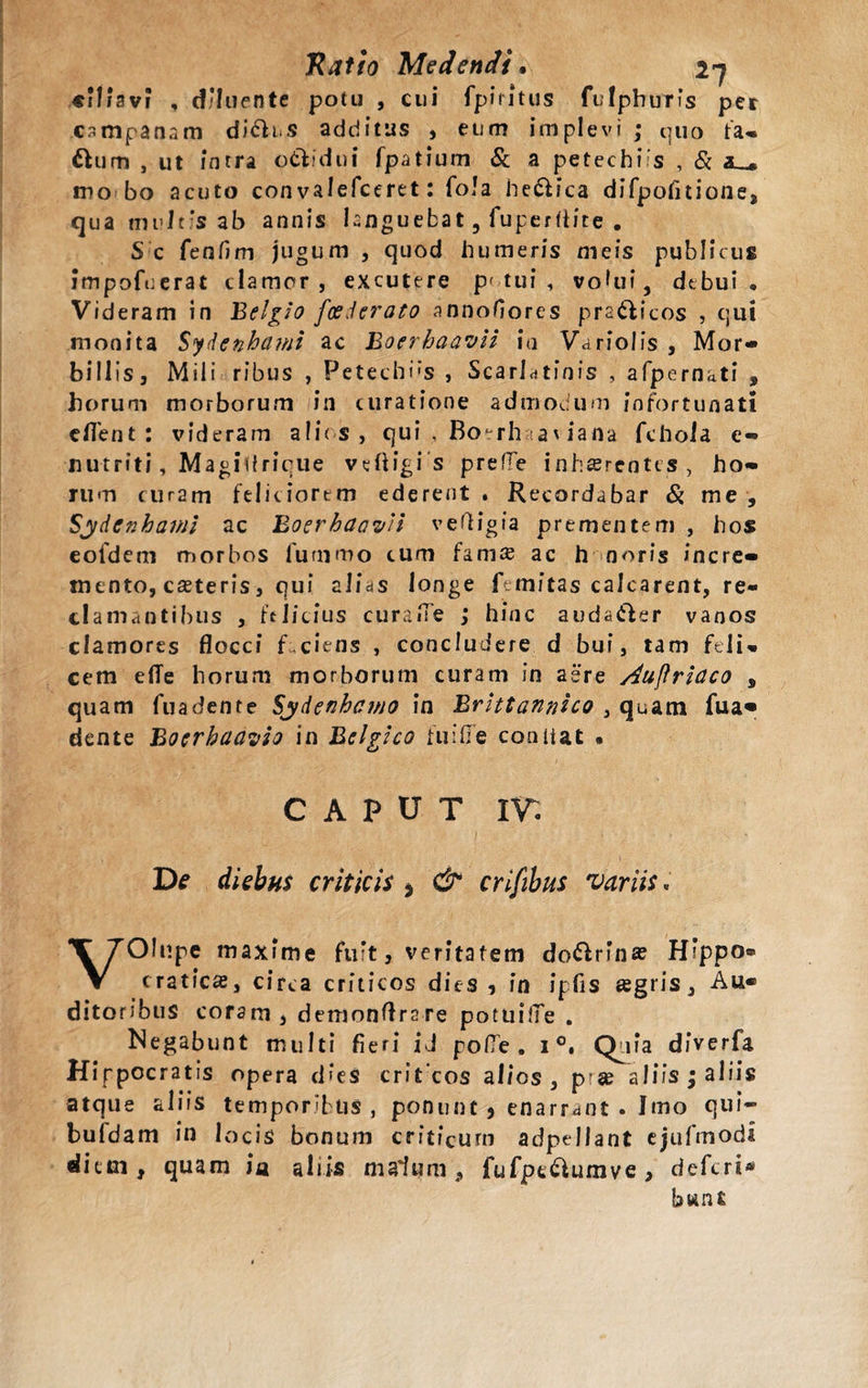 /3vi , d/Iuente potu , cui fpiritus fulphuris per csmpanam di&amp;us additus , eum implevi ; quo fa- flurti , ut intra o&amp;idui fpatium &amp; a petechi s , &amp; mo bo acuto con valefceret: fola helica difpofitione, qua multis ab annis knguebat, fuperflite . S c fenfim jugum , quod humeris meis publicus impofuerat clamor, excutere p&lt; tui , voUii, debui. Videram in Belgio foederato annofiores pra&amp;icos , qui monita Sydenhami ac Boerhaa^H ia Variolfs , Mor- bill is j Mili ribus , Petechi»s , Scarldtfnis , afpernati , horum morborum in curatione admodum infortunati eflent: videram alios, qui , Bo^rhaat iana fchola e- nutriti, Magidricue veftigis prefre inhaerentes, ho¬ rum curam feliciorem ederent . Recordabar Si me , Sydcnhawi ac BoerhaavH veftigia prementem , hos eofdem morbos 1'ummo cum hmx ac h noris incre¬ mento, canteris, qui alias longe ftmitas calcarent, re¬ clamantibus , felicius curaiTe ; hinc auda&amp;er vanos clamores flocci f ciens , concludere d bui, tam feli¬ cem elTe horum morborum curam in aere Auflriaco , quam fuadente Syftenhcino in Brittannico , quam fua« dente Bocrbaayio in Belgico ftiifle contiat • CAPUT I r. diebus criticis , &amp; crifibus variis. VOInpe maxfme fuit, veritatem do&amp;rina? Hippo® craticae, circa criticos dies, in ipfis agris. Au¬ ditoribus coram , demonflrare potuilTe . Negabunt multi fieri id po(Te. i °, Qnia diverfa Hippocratis opera dies crit cos alios , ptge aliis ; aliis atque aliis temporibus , ponunt , enarrant . Imo qui- bufdam in locis bonum criticum adpellant ejufmodi dietn, quam ia aliis malum, fufpe&amp;umve&gt; deferi*1 bwnt