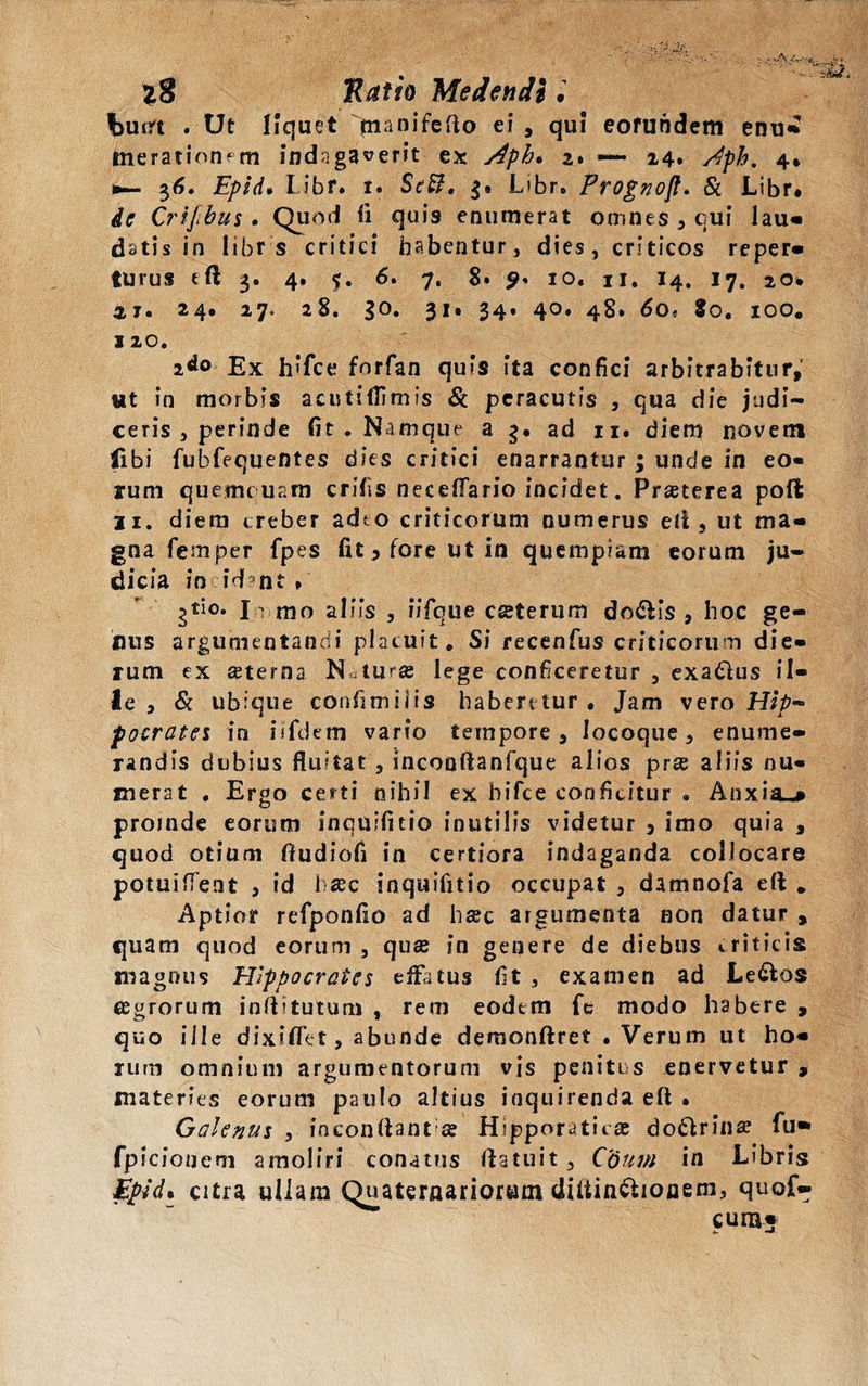 Wft . Ut liquet |nanifefto ei, qui eorundem enu¬ merationem indagaverit ex Aph* 2» — 14. 4» *— $6. Epid. Libf» r. Sc^. L>br. Progno/t. & Libr* Crifibus . Quod ii quis enumerat omnes , cui lau- datis in libr s critici habentur, dies, criticos reper- turus eft 3. 4. $. 6. 7, 8. 10. ii. 14. 17. io. 21. 24» 27. 28. 30. 31. 34. 40. 48. 60, 9o. 100. 120. 2do Ex hifce forfan quis ita confici arbitrabitur, ut in morbis acutiflimis & peracutis , qua die judi¬ ceris , perinde fit . Namque a 3. ad ix. diem novem fibi fubfequentes dies critici enarrantur ; unde in eo« mm quemcuam crifis neceffario incidet. Praeterea poft 11. diem creber adto criticorum numerus eli, ut ma¬ gna femper fpes fit 5 fore ut in quempiam eorum ju¬ dicia incidant*' gtio. Ir mo aliis , iifque cseterum do&is , hoc ge¬ mis argumentandi placuit. Si recenfus criticorum die¬ rum ex aeterna N*turse lege conficeretur , exadlus il¬ le , & ubique confini ilis habentur. Jam vero Hip¬ pocrates in isfdem vario tempore, locoque, enume¬ randis dubius fluitat , sncooftanfque alios prse aliis nu¬ merat , Ergo certi nihil ex hifce conficitur • Anxia-» proinde eorum inquifitio inutilis videtur , imo quia , quod otium ftudiofi in certiora indaganda collocare potuiffent , id h®c inquifitio occupat , damnofa eft . Aptior refponfio ad hac argumenta non datur , quam quod eorum , qua in genere de diebus triticis magnus Hippocrates effatus fit , examen ad Le&os agrorum inftitutum , rem eodem fe modo habere , quo ille dixiffet, abunde demonftret .Verum ut ho¬ rum omnium argumentorum vis penitus enervetur , materies eorum paulo altius inquirenda eft • Galenus , inconftant»® Hipporaticas dotlrina? fu* fpicioneni amoliri conatus ftatuit, Cdum in Libris Epid* citra ullam Quaternariorum diitinelionem, quof- cum;