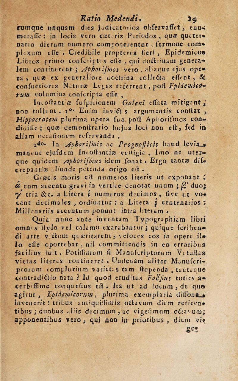 cumque unquam dies judicatorios obfervaflfet, enu-; meraiTe: in locis vero essuris Periodos, qua quater» uario dierum numero componerentur , fermone com» phxum efie . Credibile propterea fieri. Epidemico® Libros primo confcnpt&lt; s efie , qui do&amp;rinam genera» lem continerent ; /4photijmos vero, al acue ejus ope» ia 3 qi a ex generaliore doctrina collega edent, &amp; confuetfores Naturai Leges referrent, poli; Epidemica* rum volumina conferipta e fle , Imoftact a fufipicionem Galeni effata mitigant, non tollunt, 10' Enim invidis argumentis conflat 3 Hippocratem plurima opera fua poft Aphorifmos con- diuitiej qua demonflratio hujus loci non eft3 fcd ia aliam octafiionem refervanda , 2&lt;lo. In yiphorifmis ac Prognojlicis haud levia_ji manent ejufdem Imoflantias vedjgia . Imo ne uter¬ que quidem Aphorijmus idem fionat . Ergo tanta dif* crepantia I&lt;unde petenda origo efl . Graecis moris efl numeros literis ut exponant £ CL cum accentu gravi in vertice denotat unum ; j3'duo; y tria &amp;c. a Litera t numeros decimos , five ut vo¬ cant decimales , ordiuntur : a Litera p centenarios ; Millenariis accentum ponunt intra literam . Quia nunc ante inventam Typographiam libri oinn^s flylo vel calamo exarabantur; quique feriben- di arte vi&amp;um quaeritarent 3 veloces eos in opere il» lo elle oportebat , nii committendis in eo erroribus facilius fu t . Potiflimum fi Manuficriptorum Vttuflas Vietas literas contineret . Undenam aliter M*nufcri- piorum complurium varietas tam flupenda 3 tantacue contradi&amp;io nata i Id quod eruditus Foejius toties a» cerbifiime conqueflus efl. Ita ut ad locum 5 de quo agirur , Epidemicorum, plurima exemplaria diflona_* invenerit : tribus aatiquiflimis o&amp;avum diem reticen» tibus ; duobus aliis decimum5ac vigefimum odlavumj apponentibus vero , qui non in prioribus , diem vi*