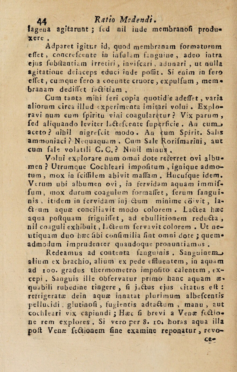 fagena agitarunt j fed nil inde merobranofi produ« Xere . Adparet igitur id, quod membranam formaturum edet, concrrfctiue in infulam fanguiue , adeo intra ejus fubftantiam irretiri, inifcari &gt; adunari , ut nulla agitatione deinceps educi inde podit. Si enim ia fero effet, cumque fero a coeunte cruore, expuffum, raern* branam dediffet, fa&amp;itiam «. Cum tanta mihi feri copia quotid’e adeflVt, varia aliorum circa illud experimenta imitari volui . Explo¬ ravi num eum fpiritu vini coagularetur? Vix parum, fed aliquando leviter ld&lt;5f efcenre fu pe rf cie . An cum_&gt; aceto? nihil nigrefeit modo. An cum Spirit. Salis ammoniaci ? Nequaquam . Cum Sale Rorifmarini, aut cutn fale volatili C. C. ? Nihil minius. Volui explorare num omni dote referret ovi albu¬ men ? Utrumque Cochleari impofitum , ignique admo¬ tum , mox in fciffllem abivit maflarn . Hucufque idem. Verum ubi albumen ovi, in fervidam aquam immif- fum, mox durum coagulum formalfet, ferum fangui- nis , itidem in fervidam inj cluin minime to vit, la- fteum aquse conciliavit modo colorem . Laftea hsec aqua poftquam friguiifet, ad ebullitionem redu&amp;a , nil coaguli exhibuit, I uleum fervavit colorem • Ut ne- utiquam duo hsc fibi confimiiia fint omni dote ; quem¬ admodum imprudenter quandoque pronuntiamus . Redeamus ad contenta fanguinis . Sanguinem^ alium ex brachio, alium ex pede effluentem, in aquam ad ioo. gradus thermometro impolito calentem , ex¬ cepi . Sanguis ille obfervatur primo hanc aquam ae¬ quabili rubedine tingere , fi ja&amp;us ejus citatus eft : retrigeratiE dein aqua; innatat plurimum albefeentis pellucidi , glutinofi , fugientis adta&amp;um , manu , aut cochleari vix capiundi ; Hxc fi brevi a Vente fixio¬ ne rem explores . Si vero per 8. io» horas aqua illa poli Vena fe&amp;ioaem fine examine reponatur a revo- ce-