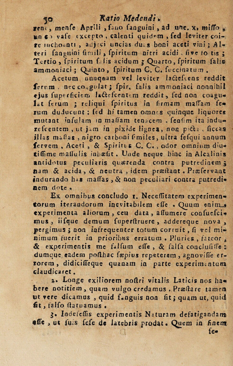 icn* 3 menfe Aprili , fano fanguini , ad une. x. miflo * un €&gt; vafe txcepto , calenti quidam , fcd leviter coi¬ te itichooQti , adjeci uncias du; a boni aceti vini; Al¬ tari fanguini iimi!j' , fpiritum nitri acidi , /i ve to t?s ; Tertio, fpiritum f lis acidum f Quarto, fpiritum falis ammoaiaci ; Quinto, fpiritum C. C* fuccinatum . Acetum ouuqeam vd leviter la&amp;eAens reddit ferrm , nec coagulat; fpir, falis ammoniaci nonnihil ejus fupt rficiem U&amp;rfeenum reddit, fed non coagu¬ let ferum ; reliqui fpiritus in firmam maffam fe¬ rum duducunt : fed hi tamen omnes quinque liquores mutant infulam in mafiam tenacem . fenfim ita indu» refeentem , ut in pixide lignea, non p1 cli , liceas illas mafias , nigro carboni fimiles, ultra fefqui annum fervem , Aceti , &amp; Spiritus C. C. , odor omnium diu-* tilfime maUulis inbaelit. Unde neque hinc in Alcalinis antidotus peculiaris querenda contra putredinem £ fiam &amp; acida , &amp; neutra , idem prsutant « Prasfervaat indurando ha® malfas, &amp; non peculiari contra putredi» Oem dote » Ex omnibus concludo i. Nccefiitatem experimen- torum iterandorum inevitabilem cfle • Quum enirrui experimenta aliorum 5 ceu data , affumere coafuefci- mus 3 iifque demum fuperftruere , addereque nova a pergimus ; non iafrequenter totum corruit, fi vel mi¬ nimum fuerit in prioribus erratum , Pluries , fateor a &amp; experimentis me falfurn elfe , &lt;5c falfa conclufilfe ; dumque eadem pofihac fsepius repeterem, agnovlfie er¬ rorem, didicificque quanam in parte experimentum claudicaret. i. Longe exiliorem nofiri vitalis Laticis nos ha¬ bere notitiem , quam vulgo credamus « Prasfiare tamen fit vere dicamus , quid f*nguis non fit; quam ut, quid £t, falfo fiatuamus • g« Indefcflis experimentis Naturam defatigandam «fle , ut fuis fele de latebris prodat. Quem in finem fc-